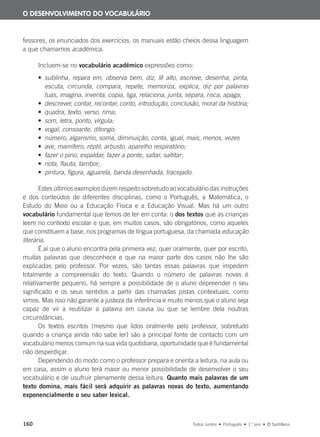 160 Todos Juntos • Português • 1.o
ano • © Santillana
fessores, os enunciados dos exercícios, os manuais estão cheios dessa linguagem
a que chamamos académica.
Incluem-se no vocabulário académico expressões como:
• sublinha, repara em, observa bem, diz, lê alto, escreve, desenha, pinta,
escuta, circunda, compara, repete, memoriza, explica, diz por palavras
tuas, imagina, inventa, copia, liga, relaciona, junta, separa, risca, apaga;
• descrever, contar, recontar, conto, introdução, conclusão, moral da história;
• quadra, texto, verso, rima;
• som, letra, ponto, vírgula;
• vogal, consoante, ditongo;
• número, algarismo, soma, diminuição, conta, igual, mais, menos, vezes
• ave, mamífero, réptil, arbusto, aparelho respiratório;
• fazer o pino, espaldar, fazer a ponte, saltar, saltitar;
• nota, flauta, tambor;
• pintura, figura, aguarela, banda desenhada, tracejado.
Estes últimos exemplos dizem respeito sobretudo ao vocabulário das instruções
e dos conteúdos de diferentes disciplinas, como o Português, a Matemática, o
Estudo do Meio ou a Educação Física e a Educação Visual. Mas há um outro
vocabulário fundamental que temos de ter em conta: o dos textos que as crianças
leem no contexto escolar e que, em muitos casos, são obrigatórios, como aqueles
que constituem a base, nos programas de língua portuguesa, da chamada educação
literária.
É aí que o aluno encontra pela primeira vez, quer oralmente, quer por escrito,
muitas palavras que desconhece e que na maior parte dos casos não lhe são
explicadas pelo professor. Por vezes, são tantas essas palavras que impedem
totalmente a compreensão do texto. Quando o número de palavras novas é
relativamente pequeno, há sempre a possibilidade de o aluno depreender o seu
significado e os seus sentidos a partir das chamadas pistas contextuais, como
vimos. Mas isso não garante a justeza da inferência e muito menos que o aluno seja
capaz de vir a reutilizar a palavra em causa ou que se lembre dela noutras
circunstâncias.
Os textos escritos (mesmo que lidos oralmente pelo professor, sobretudo
quando a criança ainda não sabe ler) são a principal fonte de contacto com um
vocabulário menos comum na sua vida quotidiana, oportunidade que é fundamental
não desperdiçar.
Dependendo do modo como o professor prepara e orienta a leitura, na aula ou
em casa, assim o aluno terá maior ou menor possibilidade de desenvolver o seu
vocabulário e de usufruir plenamente dessa leitura. Quanto mais palavras de um
texto domina, mais fácil será adquirir as palavras novas do texto, aumentando
exponencialmente o seu saber lexical.
O DESENVOLVIMENTO DO VOCABULÁRIO
000625 151-167 C6.indd 160 08/03/16 14:16
 