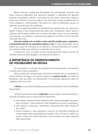 Muitos manuais, cientes das dificuldades de compreensão, associam aos
textos pequenos glossários que procuram explicitar o significado de algumas
palavras consideradas «difíceis», mas fazem-no, por vezes, recorrendo a palavras
ainda mais «difíceis» do que as originais. Por outro lado, a ideia de palavra difícil é
muito subjetiva e uniformizadora, não tendo em conta as diferenças sociais ou
regionais, para não falar das individuais.
Daí que o papel do professor na descoberta das palavras que, em cada aluno,
podem impedir a boa compreensão dos textos seja insubstituível. Quem senão o
professor atento poderá detetar que a criança não sabe o que é um ovo estrelado,
uma varanda, uma papoila, ou que pensa que gazela é um vinho e não um animal?
Tudo exemplos reais…
Uma boa relação com os textos é meio caminho andado para a aquisição e
o desenvolvimento de um vocabulário extenso e rico. É nesse pressuposto que se
espera que o grau de instrução de um falante (e, consequentemente, de contacto
com diversos textos) seja indicativo da extensão do seu léxico.
A escola tem, pois, um papel crucial no desenvolvimento lexical, por ser um
contexto natural de aprendizagem e de exercício da literacia.
A IMPORTÂNCIA DO DESENVOLVIMENTO
DO VOCABULÁRIO NA ESCOLA
Se a educação e a instrução são importantes para desenvolver o vocabulário,
o inverso não é menos verdadeiro.
Vários estudos têm provado haver uma forte correlação entre o vocabulário e
outras vertentes da língua com grande impacto no sucesso escolar, em todas as
disciplinas, pelo seu efeito na compreensão e na produção linguísticas, tanto na
oralidade como na escrita.
A leitura e a sua fluência são das áreas que mais beneficiam de um vocabulário
desenvolvido.
Também do ponto de vista da expressão, quanto maior e mais diversificado o
conjunto de palavras que a criança domina ativamente,
• mais rápido o processamento linguístico (mais rápida a passagem do querer
dizer ao dizer) e mais económico (não obrigando ao recurso a perífrases);
• mais rigorosa a expressão (permitindo, nomeadamente, evitar formas do
tipo coiso);
• menos repetitivo e mais adequado o discurso às diferentes situações de
comunicação (pela possibilidade de variação, isto é, de dizer o mesmo ou
quase o mesmo de modos diferentes, como acontece com estar chateado/
estar aborrecido).
O DESENVOLVIMENTO DO VOCABULÁRIO
Todos Juntos • Português • 1.o
ano • © Santillana 161
000625 151-167 C6.indd 161 08/03/16 14:16
 