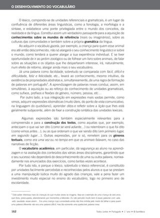 162 Todos Juntos • Português • 1.o
ano • © Santillana
O léxico, compondo-se de unidades referenciais e gramaticais, é um lugar de
confluência de diferentes áreas linguísticas, como a fonologia, a morfologia e a
sintaxe, e estabelece uma ponte privilegiada entre o mundo dos conceitos, da
realidade e da língua. Constitui assim um verdadeiro passaporte para a aquisição de
conhecimentos sobre os mundos de referência (reais ou imaginários), sobre as
culturas das comunidades e também sobre a própria gramática da língua.
Ao adquirir o vocábulo gazela, por exemplo, a criança para quem esse animal
era até então desconhecido, não só alargará o seu conhecimento linguístico e sobre
o mundo, como tenderá a querer alargar a sua experiência individual. E se tiver
oportunidade de ir ao jardim zoológico ou de folhear um livro sobre animais, de falar
sobre as situações e os objetos que lhe despertaram interesse, irá, naturalmente,
num efeito de retorno, alargar ainda mais o seu vocabulário.
Já uma palavra como facilidade, sobretudo se comparada com fácil, difícil e
dificuldade, feliz e felicidade, etc., levará ao conhecimento, mesmo intuitivo, da
existência de propriedades abstratas e, simultaneamente, de uma regra de formação
de palavras em português3
. A aprendizagem de palavras novas conduz, assim, em
simultâneo, à aquisição ou ao reforço do conhecimento de unidades gramaticais,
como sufixos, prefixos e flexões de género, número, pessoa, etc…
Por outro lado, a sua integração em expressões mais vastas permite, como
vimos, adquirir expressões idiomáticas (muito úteis, do ponto de vista comunicativo,
na linguagem do quotidiano), aprender ditos e refletir sobre a lição que lhes está
geralmente subjacente, além de fixar a construção sintática das unidades lexicais.
Algumas expressões são também especialmente relevantes para a
compreensão e para a construção dos textos, como aquelas que, por exemplo,
antecipam o que vai ser dito (como se verá adiante…) ou relembram o que foi dito
(como vimos antes…), ou as que ordenam o que vai sendo dito (em primeiro lugar,
em segundo lugar…). Outras expressões, por si só, remetem para os géneros
textuais, como era uma vez ou no tempo em que os animais falavam, no caso das
narrativas de ficção.
O vocabulário académico, em particular, dá segurança ao aluno na aprendi-
zagem e na avaliação dos conteúdos das várias áreas disciplinares, garantindo que
o seu sucesso não dependerá do desconhecimento de uma ou outra palavra, nomea-
damente nos enunciados dos exercícios, como tantas vezes acontece.
Por tudo isto, e porque o léxico, sobretudo o léxico referencial, é constituído
por unidades facilmente percebidas e reconhecidas pelos alunos e que se prestam
a uma manipulação lúdica muito do agrado das crianças, vale a pena fazer um
investimento muito especial no ensino do vocabulário, logo no primeiro ano de
escolaridade.
3
Este saber interessa mais às crianças do que muitas vezes se imagina. Veja-se o exemplo de uma criança de seis anos
que dizia, preocupada, abandonando por momentos a televisão: Eu não percebo muito bem é essas palavras com -ada,
-ado, saudade, essas assim… Era uma criança cuja curiosidade ainda não fora inibida pelo medo de falhar e para quem
uma palavra diferente não era uma palavra difícil, mas tão-somente uma apetecível palavra nova.
O DESENVOLVIMENTO DO VOCABULÁRIO
000625 151-167 C6.indd 162 08/03/16 14:16
 