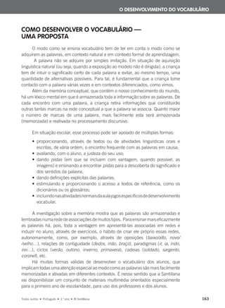 COMO DESENVOLVER O VOCABULÁRIO —
UMA PROPOSTA
O modo como se ensina vocabulário tem de ter em conta o modo como se
adquirem as palavras, em contexto natural e em contexto formal de aprendizagem.
A palavra não se adquire por simples imitação. Em situação de aquisição
linguística natural (ou seja, quando a exposição ao modelo não é dirigida), a criança
tem de intuir o significado certo de cada palavra e evitar, ao mesmo tempo, uma
quantidade de alternativas possíveis. Para tal, é fundamental que a criança tome
contacto com a palavra várias vezes e em contextos diferenciados, como vimos.
Além da memória conceptual, que contém o nosso conhecimento do mundo,
há um léxico mental em que é armazenada toda a informação sobre as palavras. De
cada encontro com uma palavra, a criança retira informações que constituirão
outras tantas marcas na rede conceptual a que a palavra se associa. Quanto maior
o número de marcas de uma palavra, mais facilmente esta será armazenada
(memorizada) e reativada no processamento discursivo.
Em situação escolar, esse processo pode ser apoiado de múltiplas formas:
• proporcionando, através de textos ou de atividades linguísticas orais e
escritas, de vária ordem, o encontro frequente com as palavras em causa;
• avaliando, com o aluno, a justeza do seu uso;
• dando pistas (em que se incluem com vantagem, quando possível, as
imagens) e ensinando a encontrar pistas para a descoberta do significado e
dos sentidos da palavra;
• dando definições explícitas das palavras;
• estimulando e proporcionando o acesso a textos de referência, como os
dicionários ou os glossários;
• incluindonasatividadesnormaisdaaulajogosespecíficosdedesenvolvimento
vocabular.
A investigação sobre a memória mostra que as palavras são armazenadas e
lembradasnumarededeassociaçõesdemuitostipos. Paraensinarmaiseficazmente
as palavras há, pois, toda a vantagem em apresentá-las associadas em redes e
induzir no aluno, através de exercícios, o hábito de criar ele próprio essas redes,
autonomamente, como, por exemplo, através de oposições (baixo/alto, novo/
/velho…), relações de contiguidade (dedos, mão, braço), paradigmas (ir, ia, indo,
irei…), ciclos (verão, outono, inverno, primavera), cadeias (soldado, sargento,
coronel), etc.
Há muitas formas válidas de desenvolver o vocabulário dos alunos, que
implicam todas uma atenção especial ao modo como as palavras são mais facilmente
memorizadas e ativadas em diferentes contextos. É nesse sentido que a Santillana
vai disponibilizar um conjunto de materiais multimédia orientados especialmente
para o primeiro ano de escolaridade, para uso dos professores e dos alunos.
O DESENVOLVIMENTO DO VOCABULÁRIO
Todos Juntos • Português • 1.o
ano • © Santillana 163
000625 151-167 C6.indd 163 08/03/16 14:16
 