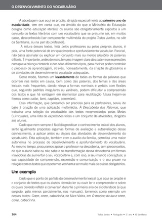 164 Todos Juntos • Português • 1.o
ano • © Santillana
A abordagem que aqui se propõe, dirigida especialmente ao primeiro ano de
escolaridade, tem em conta que, no âmbito do que o Ministério da Educação
designa como educação literária, os alunos são obrigatoriamente expostos a um
conjunto de textos literários com um vocabulário que se presume ser, em muitos
casos, desconhecido (ver componente multimédia do projeto Todos Juntos, no site
da Santillana, ou na pen do professor).
A leitura desses textos, feita pelos professores ou pelos próprios alunos, é
pois, uma fonte potencial de enriquecimento e aprofundamento vocabular. Para tal,
não basta assinalar ou explicar um conjunto mais ou menos aleatório de palavras
difíceis. É importante, antes de mais, ter uma imagem clara das palavras e expressões
com que a criança contacta e dos seus diferentes tipos, para melhor poder controlar
o processo de aprendizagem, através, nomeadamente, da criação de glossários e
de atividades de desenvolvimento vocabular adequadas.
Deste modo, fizemos um levantamento de todas as formas de palavras que
ocorrem nos textos em causa, bem como das palavras, dos temas e das áreas
lexicais mais frequentes, dando relevo a formas nominais e verbais com flexões
que, seguindo padrões irregulares ou variáveis, podem dificultar a compreensão
dos textos e que há vantagem em memorizar para reutilização futura (vejam-se
formas como caibo, farei, capitães, corrimões).
Essa informação, que pensamos ser preciosa para os professores, serviu de
base à criação de uma aplicação multimédia, À Descoberta das Palavras, que
trabalha uma seleção do vocabulário dos textos recomendados pelas Metas
Curriculares, uma lista de expressões feitas e um conjunto de atividades, dirigidos
aos alunos.
Dado que nem sempre é fácil diagnosticar o conhecimento lexical dos alunos,
serão igualmente propostas algumas formas de avaliação e autoavaliação desse
conhecimento, a aplicar antes ou depois das atividades de desenvolvimento do
vocabulário. Esta aplicação, também com o auxílio da família, permitirá uma maior
autonomia no processo de desenvolvimento e aprofundamento do vocabulário.
Ao mesmo tempo, procuramos apoiar o professor na descoberta, sem preconceitos,
do que o aluno sabe ou não sabe e na transformação dessa descoberta em formas
inovadoras de aumentar o seu vocabulário e, com isso, o seu mundo conceptual, a
sua capacidade de compreensão, expressão e comunicação e o seu prazer na
relação com os textos que esperamos venham a ser muito mais do que os obrigatórios.
Um exemplo
Dado que o ponto de partida do desenvolvimento lexical que aqui se propõe é
o conjunto de textos que os alunos deverão ler ou ouvir ler e compreender e sobre
os quais deverão refletir e conversar, durante o primeiro ano de escolaridade (e que
surgirão, pelo menos parcialmente, nos manuais), tomemos como exemplo um
desses textos: Corre, corre, cabacinha, de Alice Vieira, em O menino da lua e corre,
corre, cabacinha.
O DESENVOLVIMENTO DO VOCABULÁRIO
000625 151-167 C6.indd 164 08/03/16 14:16
 