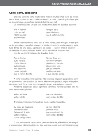 Corre, corre, cabacinha
Era uma vez uma velha muito velha, mãe de muitos filhos e avó de muitos
netos. Vivia numa casa escondida na floresta, e sabia como ninguém fazer pão
de ló, arroz-doce, coscorões e papas de farinha com mel.
De vez em quando, um dos seus muitos filhos batia-lhe à porta e dizia-lhe:
Nós te fizemos leva pão de ló
outra vez avó, para o batizado
nós te fizemos que é no fim do mês.
avó outra vez:
Então a velha passava trinta dias e trinta noites junto do fogão a fazer pão
de ló, arroz-doce, coscorões e papas de farinha com mel e no dia aprazado metia
tudo dentro de uma cesta, agarrava-se ao cajado — que os anos já pesavam —,
atravessava a floresta e ia até à aldeia, para o batizado de mais um neto.
Um dia um dos filhos bateu-lhe à porta e disse:
Nós te fizemos Só que desta vez
outra vez avó, vais levar também
nós te fizemos padrinho a preceito:
avó outra vez: já corremos tudo
leva pão de ló já tudo corremos
para o batizado padrinho de jeito
que é no fim do mês. é que nós não temos.
A velha ficou aflita: vivia sozinha e não conhecia ninguém que pudesse servir
de padrinho ao neto acabado de nascer. Mas no dia aprazado pegou no cajado e
pôs-se ao caminho, a cesta bem carregadinha com as iguarias do costume.
Ainda mal acabara de passar a primeira clareira da floresta quando o lobo lhe
salta ao caminho, gritando:
Velha, velhinha como-te inteirinha
velha, velhão com cesta e bordão!
Tremendo, tremendo, tremendo de medo, a velha respondeu:
Eu estou tão magrinha, de mel e farinha
nem terei sabor! poderás então
Deixa-me ir à festa, comer-me inteirinha
voltarei melhor; com cesta e bordão!
com a barriga cheia
O lobo pensou uma, pensou duas, pensou três vezes, e lá deixou a velha seguir
o seu caminho, não sem antes a ter feito jurar que, assim que o sol desaparecesse
O DESENVOLVIMENTO DO VOCABULÁRIO
Todos Juntos • Português • 1.o
ano • © Santillana 165
000625 151-167 C6.indd 165 08/03/16 14:16
 