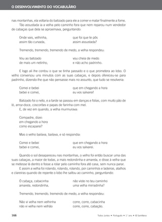 166 Todos Juntos • Português • 1.o
ano • © Santillana
nas montanhas, ela voltaria do batizado para ele a comer e matar finalmente a fome.
Tão assustada ia a velha pelo caminho fora que nem reparou num vendedor
de cabaças que dela se aproximava, perguntando:
Onde vais, velhinha, que foi que te pôs
assim tão curvada, assim assustada?
Tremendo, tremendo, tremendo de medo, a velha respondeu:
Vou ao batizado vou cheia de medo
de mais um netinho, e não acho padrinho.
E logo ali lhe contou o que se tinha passado e o que prometera ao lobo. O
velho conversou uns minutos com as suas cabaças, e depois ofereceu-se para
padrinho, dizendo-lhe que não pensasse mais no assunto, que tudo se resolveria:
Comei e bebei que em chegando a hora
bebei e comei, eu vos salvarei!
Batizado foi o neto, e a tarde se passou em danças e folias, com muito pão de
ló, arroz-doce, coscorões e papas de farinha com mel.
E, de vez em quando, a velha murmurava:
Compadre, dizei:
em chegando a hora
como escaparei?
Mas o velho bailava, bailava, e só respondia:
Comei e bebei que em chegando a hora
bebei e comei, eu vos salvarei.
Quando o sol desapareceu nas montanhas, o velho foi então buscar uma das
suas cabaças, a maior de todas, a mais redondinha e amarela, e disse à velha que
se metesse lá dentro e fosse a rolar pelo caminho fora até casa, sem nunca parar.
E assim a velha foi rolando, rolando, rolando, por caminhos e ladeiras, atalhos
e clareiras quando de repente o lobo lhe saltou ao caminho, perguntando:
Ó cabaça, cabacinha não viste no teu caminho
amarela, redondinha, uma velha mirradinha?
Tremendo, tremendo, tremendo de medo, a velha respondeu:
Não vi velha nem velhinha corre, corre, cabacinha
não vi velha nem velhão corre, corre, cabação.
O DESENVOLVIMENTO DO VOCABULÁRIO
000625 151-167 C6.indd 166 08/03/16 14:16
 