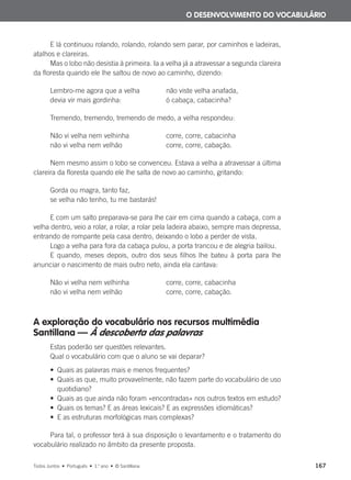 E lá continuou rolando, rolando, rolando sem parar, por caminhos e ladeiras,
atalhos e clareiras.
Mas o lobo não desistia à primeira. Ia a velha já a atravessar a segunda clareira
da floresta quando ele lhe saltou de novo ao caminho, dizendo:
Lembro-me agora que a velha não viste velha anafada,
devia vir mais gordinha: ó cabaça, cabacinha?
Tremendo, tremendo, tremendo de medo, a velha respondeu:
Não vi velha nem velhinha corre, corre, cabacinha
não vi velha nem velhão corre, corre, cabação.
Nem mesmo assim o lobo se convenceu. Estava a velha a atravessar a última
clareira da floresta quando ele lhe salta de novo ao caminho, gritando:
Gorda ou magra, tanto faz,
se velha não tenho, tu me bastarás!
E com um salto preparava-se para lhe cair em cima quando a cabaça, com a
velha dentro, veio a rolar, a rolar, a rolar pela ladeira abaixo, sempre mais depressa,
entrando de rompante pela casa dentro, deixando o lobo a perder de vista.
Logo a velha para fora da cabaça pulou, a porta trancou e de alegria bailou.
E quando, meses depois, outro dos seus filhos lhe bateu à porta para lhe
anunciar o nascimento de mais outro neto, ainda ela cantava:
Não vi velha nem velhinha corre, corre, cabacinha
não vi velha nem velhão corre, corre, cabação.
A exploração do vocabulário nos recursos multimédia
Santillana — À descoberta das palavras
Estas poderão ser questões relevantes.
Qual o vocabulário com que o aluno se vai deparar?
• Quais as palavras mais e menos frequentes?
• Quais as que, muito provavelmente, não fazem parte do vocabulário de uso
quotidiano?
• Quais as que ainda não foram «encontradas» nos outros textos em estudo?
• Quais os temas? E as áreas lexicais? E as expressões idiomáticas?
• E as estruturas morfológicas mais complexas?
Para tal, o professor terá à sua disposição o levantamento e o tratamento do
vocabulário realizado no âmbito da presente proposta.
O DESENVOLVIMENTO DO VOCABULÁRIO
Todos Juntos • Português • 1.o
ano • © Santillana 167
000625 151-167 C6.indd 167 08/03/16 14:16
 