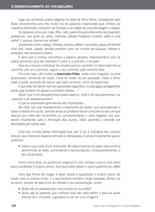 168 Todos Juntos • Português • 1.o
ano • © Santillana
Logo nas primeiras quatro páginas do texto de Alice Vieira, começando pelo
título, encontramos uma lista muito rica de palavras e expressões que, embora de
maneiras diferentes, merecem ser focadas e ser objeto de uma abordagem cuidada.
Se palavras como avó, mãe, filho, neto, padrinho aparentemente não levantam
problemas, que dizer de velha, velhinha, velhão? Podemos chamar velha a uma
velha? E porque chamar-lhe velhão?
Já palavras como cabaça, floresta, clareira, aldeia, coscorões, papas de farinha
com mel, cesta, cajado, bordão remetem para um mundo de espaços, hábitos e
tradições não acessível a todos.
E será que a criança reconhece a palavra iguarias, relacionando-a com os
outros alimentos que são referidos? E jurar, e a preceito, e de jeito?
Veja-se a riqueza contextual da simples palavra caminho: [o lobo] salta-lhe ao
caminho; pôs-se a caminho; seguiu o seu caminho; pelo caminho fora.
Por outro lado, são muitas as expressões feitas: sabia como ninguém, os anos
já pesavam, tremendo de medo, cheia de medo, no dia aprazado, matar a fome,
bater à porta, acabado de nascer, [já] tudo corremos, servir de [padrinho].
E que dizer de bem e mal nas expressões seguintes: a cesta bem carregadinha;
ainda mal acabara de passar a primeira clareira…?
Assim que o sol desaparecesse podia dizer-se «mal o sol desaparecesse» ou
«quando o sol desaparecesse»?
É que as expressões gramaticais são importantes…
De notar que este levantamento e tratamento de dados, que será aplicado a
todos os textos em causa, permite ainda ao professor tomar consciência dos campos
lexicais que neles são recorrentes ou complementares e, pela negativa, dos que,
sendo importantes para a formação dos alunos, estão ausentes e deverão ser
abordados por outras vias.
Uma vez munido dessa informação que, por si só, é indicativa dos campos
lexicais que merecem especial atenção e intervenção, é ainda fundamental para o
professor:
• Saber o que cada aluno realmente não sabe e precisa de saber para usufruir
plenamente do texto, aumentando e aprofundando, consequentemente, o
seu vocabulário.
Como vimos atrás, as aparências enganam e nem sempre o que é mais óbvio
para o professor o é para o aluno. Será que todos sabem o que é padrinho ou aflita?
Uma boa forma de chegar a esses dados é questionar o próprio aluno, de
modo mais ou menos direto. É o que faremos também, nesta proposta, dando voz
ao aluno, através de exercícios de reflexão e de autoavaliação, sobre:
• Quais são as palavras que nunca ouviu ou viu antes?
• Quais são as palavras que conhece mas não sabe definir e para as quais
precisa de ir consultar o glossário ou de ver uma imagem?
O DESENVOLVIMENTO DO VOCABULÁRIO
000625 151-167 C6.indd 168 08/03/16 14:16
 