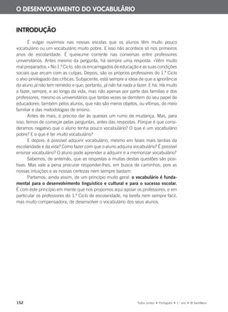 152 Todos Juntos • Português • 1.o
ano • © Santillana
INTRODUÇÃO
É vulgar ouvirmos nas nossas escolas que os alunos têm muito pouco
vocabulário ou um vocabulário muito pobre. E isso não acontece só nos primeiros
anos de escolaridade. É queixume corrente nas conversas entre professores
universitários. Antes mesmo da pergunta, há sempre uma resposta: «Vêm muito
mal preparados.» No 1.º Ciclo, são os encarregados de educação e as suas condições
sociais que arcam com as culpas. Depois, são os próprios professores do 1.º Ciclo
o alvo privilegiado das críticas. Subjacente, está sempre a ideia de que a ignorância
do aluno já não tem remédio e que, portanto, já não há nada a fazer. E há. Há muito
a fazer, sempre, e ao longo da vida, mas não apenas por parte das famílias e dos
professores, mesmo os universitários que tantas vezes se demitem do seu papel de
educadores: também pelos alunos, que não são meros objetos, ou vítimas, do meio
familiar e das metodologias de ensino.
Antes de mais, é preciso dar às queixas um rumo de mudança. Mas, para
isso, temos de começar pelas perguntas, antes das respostas. Porque é que consi-
deramos negativo que o aluno tenha pouco vocabulário? O que é um vocabulário
pobre? E o que é ter muito vocabulário?
E depois: é possível adquirir vocabulário, mesmo em fases mais tardias da
escolaridade e da vida? Como fazer com que o aluno adquira vocabulário? É possível
ensinar vocabulário? O aluno pode aprender a adquirir e a memorizar vocabulário?
Sabemos, de antemão, que as respostas a muitas destas questões são posi-
tivas. Mas vale a pena procurar responder-lhes, em busca de caminhos, pois as
nossas intuições e as nossas certezas nem sempre bastam.
Partamos, ainda assim, de um princípio muito geral: o vocabulário é funda-
mental para o desenvolvimento linguístico e cultural e para o sucesso escolar.
É com este princípio em mente que nos propomos aqui apoiar os professores, e em
particular os professores do 1.º Ciclo de escolaridade, na tarefa nem sempre fácil,
mas muito compensadora, de desenvolver o vocabulário dos seus alunos.
O DESENVOLVIMENTO DO VOCABULÁRIO
000625 151-167 C6.indd 152 08/03/16 14:16
 