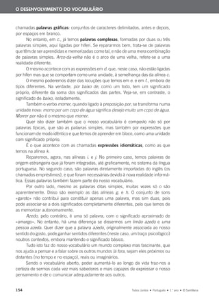 154 Todos Juntos • Português • 1.o
ano • © Santillana
chamadas palavras gráficas: conjuntos de caracteres delimitados, antes e depois,
por espaços em branco.
No entanto, em c., já temos palavras complexas, formadas por duas ou três
palavras simples, aqui ligadas por hífen. Se repararmos bem, trata-se de palavras
que têm de ser aprendidas e memorizadas como tal, e não de uma mera combinação
de palavras simples. Arco-da-velha não é o arco de uma velha, refere-se a uma
realidade diferente.
O mesmo acontece com as expressões em d. que, neste caso, não estão ligadas
por hífen mas que se comportam como uma unidade, à semelhança das da alínea c.
O mesmo poderemos dizer das locuções que temos em e. e em f., embora de
tipos diferentes. Na verdade, por baixo de, como um todo, tem um significado
próprio, diferente da soma dos significados das partes. Veja-se, em contraste, o
significado de baixo, isoladamente.
Também o verbo morrer, quando ligado à preposição por, se transforma numa
unidade nova: morro por um copo de água significa desejo muito um copo de água.
Morrer por não é o mesmo que morrer.
Quer isto dizer também que o nosso vocabulário é composto não só por
palavras típicas, que são as palavras simples, mas também por expressões que
funcionam de modo idêntico e que temos de aprender em bloco, como uma unidade
com significado próprio.
É o que acontece com as chamadas expressões idiomáticas, como as que
temos na alínea k.
Reparemos, agora, nas alíneas i. e j. No primeiro caso, temos palavras de
origem estrangeira que já foram integradas, até graficamente, no sistema da língua
portuguesa. No segundo caso, são palavras diretamente importadas do inglês (os
chamados empréstimos), e que foram necessárias devido à nova realidade informá-
tica. Essas palavras também fazem parte do nosso vocabulário.
Por outro lado, mesmo as palavras ditas simples, muitas vezes só o são
aparentemente. Disso são exemplo as das alíneas g. e h. O conjunto de sons
«garoto» não contribui para constituir apenas uma palavra, mas sim duas, pois
pode associar-se a dois significados completamente diferentes, pelo que temos de
as memorizar autonomamente.
Azedo, pelo contrário, é uma só palavra, com o significado aproximado de
«amargo». No entanto, há uma diferença se dissermos um limão azedo e uma
pessoa azeda. Quer dizer que a palavra azedo, originalmente associada ao nosso
sentido do gosto, pode ganhar sentidos diferentes (neste caso, um traço psicológico)
noutros contextos, embora mantendo o significado básico.
Tudo isto faz do nosso vocabulário um mundo complexo mas fascinante, que
nos ajuda a pensar e a falar sobre os outros mundos lá fora, sejam eles próximos ou
distantes (no tempo e no espaço), reais ou imaginários.
Sendo o vocabulário aberto, poder aumentá-lo ao longo da vida traz-nos a
certeza de sermos cada vez mais sabedores e mais capazes de expressar o nosso
pensamento e de o comunicar adequadamente aos outros.
O DESENVOLVIMENTO DO VOCABULÁRIO
000625 151-167 C6.indd 154 08/03/16 14:16
 