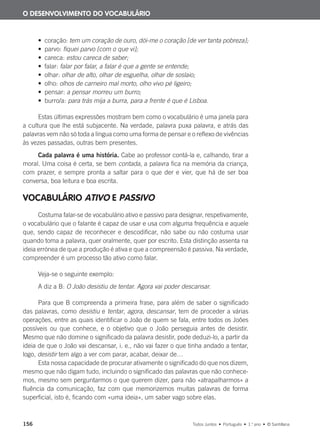 156 Todos Juntos • Português • 1.o
ano • © Santillana
• coração: tem um coração de ouro, dói-me o coração [de ver tanta pobreza];
• parvo: fiquei parvo [com o que vi];
• careca: estou careca de saber;
• falar: falar por falar, a falar é que a gente se entende;
• olhar: olhar de alto, olhar de esguelha, olhar de soslaio;
• olho: olhos de carneiro mal morto, olho vivo pé ligeiro;
• pensar: a pensar morreu um burro;
• burro/a: para trás mija a burra, para a frente é que é Lisboa.
Estas últimas expressões mostram bem como o vocabulário é uma janela para
a cultura que lhe está subjacente. Na verdade, palavra puxa palavra, e atrás das
palavras vem não só toda a língua como uma forma de pensar e o reflexo de vivências
às vezes passadas, outras bem presentes.
Cada palavra é uma história. Cabe ao professor contá-la e, calhando, tirar a
moral. Uma coisa é certa, se bem contada, a palavra fica na memória da criança,
com prazer, e sempre pronta a saltar para o que der e vier, que há de ser boa
conversa, boa leitura e boa escrita.
VOCABULÁRIO ATIVO E PASSIVO
Costuma falar-se de vocabulário ativo e passivo para designar, respetivamente,
o vocabulário que o falante é capaz de usar e usa com alguma frequência e aquele
que, sendo capaz de reconhecer e descodificar, não sabe ou não costuma usar
quando toma a palavra, quer oralmente, quer por escrito. Esta distinção assenta na
ideia errónea de que a produção é ativa e que a compreensão é passiva. Na verdade,
compreender é um processo tão ativo como falar.
Veja-se o seguinte exemplo:
A diz a B: O João desistiu de tentar. Agora vai poder descansar.
Para que B compreenda a primeira frase, para além de saber o significado
das palavras, como desistiu e tentar, agora, descansar, tem de proceder a várias
operações, entre as quais identificar o João de quem se fala, entre todos os Joões
possíveis ou que conhece, e o objetivo que o João perseguia antes de desistir.
Mesmo que não domine o significado da palavra desistir, pode deduzi-lo, a partir da
ideia de que o João vai descansar, i. e., não vai fazer o que tinha andado a tentar,
logo, desistir tem algo a ver com parar, acabar, deixar de…
Esta nossa capacidade de procurar ativamente o significado do que nos dizem,
mesmo que não digam tudo, incluindo o significado das palavras que não conhece-
mos, mesmo sem perguntarmos o que querem dizer, para não «atrapalharmos» a
fluência da comunicação, faz com que memorizemos muitas palavras de forma
superficial, isto é, ficando com «uma ideia», um saber vago sobre elas.
O DESENVOLVIMENTO DO VOCABULÁRIO
000625 151-167 C6.indd 156 08/03/16 14:16
 
