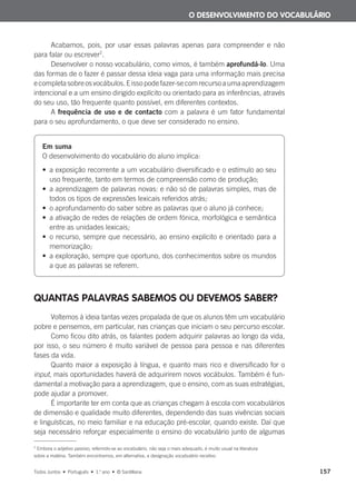 Acabamos, pois, por usar essas palavras apenas para compreender e não
para falar ou escrever2
.
Desenvolver o nosso vocabulário, como vimos, é também aprofundá-lo. Uma
das formas de o fazer é passar dessa ideia vaga para uma informação mais precisa
ecompletasobreosvocábulos.Eissopodefazer-secomrecursoaumaaprendizagem
intencional e a um ensino dirigido explícito ou orientado para as inferências, através
do seu uso, tão frequente quanto possível, em diferentes contextos.
A frequência de uso e de contacto com a palavra é um fator fundamental
para o seu aprofundamento, o que deve ser considerado no ensino.
QUANTAS PALAVRAS SABEMOS OU DEVEMOS SABER?
Voltemos à ideia tantas vezes propalada de que os alunos têm um vocabulário
pobre e pensemos, em particular, nas crianças que iniciam o seu percurso escolar.
Como ficou dito atrás, os falantes podem adquirir palavras ao longo da vida,
por isso, o seu número é muito variável de pessoa para pessoa e nas diferentes
fases da vida.
Quanto maior a exposição à língua, e quanto mais rico e diversificado for o
input, mais oportunidades haverá de adquirirem novos vocábulos. Também é fun-
damental a motivação para a aprendizagem, que o ensino, com as suas estratégias,
pode ajudar a promover.
É importante ter em conta que as crianças chegam à escola com vocabulários
de dimensão e qualidade muito diferentes, dependendo das suas vivências sociais
e linguísticas, no meio familiar e na educação pré-escolar, quando existe. Daí que
seja necessário reforçar especialmente o ensino do vocabulário junto de algumas
O DESENVOLVIMENTO DO VOCABULÁRIO
2
Embora o adjetivo passivo, referindo-se ao vocabulário, não seja o mais adequado, é muito usual na literatura
sobre a matéria. Também encontramos, em alternativa, a designação vocabulário recetivo.
Em suma
O desenvolvimento do vocabulário do aluno implica:
• a exposição recorrente a um vocabulário diversificado e o estímulo ao seu
uso frequente, tanto em termos de compreensão como de produção;
• a aprendizagem de palavras novas: e não só de palavras simples, mas de
todos os tipos de expressões lexicais referidos atrás;
• o aprofundamento do saber sobre as palavras que o aluno já conhece;
• a ativação de redes de relações de ordem fónica, morfológica e semântica
entre as unidades lexicais;
• o recurso, sempre que necessário, ao ensino explícito e orientado para a
memorização;
• a exploração, sempre que oportuno, dos conhecimentos sobre os mundos
a que as palavras se referem.
Todos Juntos • Português • 1.o
ano • © Santillana 157
000625 151-167 C6.indd 157 08/03/16 14:16
 