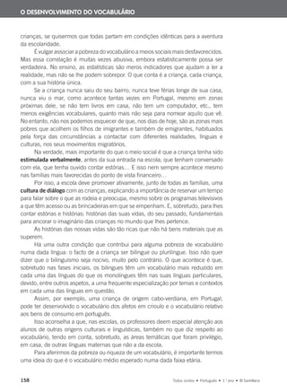 158 Todos Juntos • Português • 1.o
ano • © Santillana
crianças, se quisermos que todas partam em condições idênticas para a aventura
da escolaridade.
É vulgar associar a pobreza do vocabulário a meios sociais mais desfavorecidos.
Mas essa correlação é muitas vezes abusiva, embora estatisticamente possa ser
verdadeira. No ensino, as estatísticas são meros indicadores que ajudam a ler a
realidade, mas não se lhe podem sobrepor. O que conta é a criança, cada criança,
com a sua história única.
Se a criança nunca saiu do seu bairro, nunca teve férias longe de sua casa,
nunca viu o mar, como acontece tantas vezes em Portugal, mesmo em zonas
próximas dele, se não tem livros em casa, não tem um computador, etc., tem
menos exigências vocabulares, quanto mais não seja para nomear aquilo que vê.
No entanto, não nos podemos esquecer de que, nos dias de hoje, são as zonas mais
pobres que acolhem os filhos de imigrantes e também de emigrantes, habituados
pela força das circunstâncias a contactar com diferentes realidades, línguas e
culturas, nos seus movimentos migratórios.
Na verdade, mais importante do que o meio social é que a criança tenha sido
estimulada verbalmente, antes da sua entrada na escola; que tenham conversado
com ela, que tenha ouvido contar estórias… E isso nem sempre acontece mesmo
nas famílias mais favorecidas do ponto de vista financeiro…
Por isso, a escola deve promover ativamente, junto de todas as famílias, uma
cultura de diálogo com as crianças, explicando a importância de reservar um tempo
para falar sobre o que as rodeia e preocupa, mesmo sobre os programas televisivos
a que têm acesso ou as brincadeiras em que se empenham. E, sobretudo, para lhes
contar estórias e histórias: histórias das suas vidas, do seu passado, fundamentais
para ancorar o imaginário das crianças no mundo que lhes pertence.
As histórias das nossas vidas são tão ricas que não há bens materiais que as
superem.
Há uma outra condição que contribui para alguma pobreza de vocabulário
numa dada língua: o facto de a criança ser bilingue ou plurilingue. Isso não quer
dizer que o bilinguismo seja nocivo, muito pelo contrário. O que acontece é que,
sobretudo nas fases iniciais, os bilingues têm um vocabulário mais reduzido em
cada uma das línguas do que os monolingues têm nas suas línguas particulares,
devido, entre outros aspetos, a uma frequente especialização por temas e contextos
em cada uma das línguas em questão.
Assim, por exemplo, uma criança de origem cabo-verdiana, em Portugal,
pode ter desenvolvido o vocabulário dos afetos em crioulo e o vocabulário relativo
aos bens de consumo em português.
Isso aconselha a que, nas escolas, os professores deem especial atenção aos
alunos de outras origens culturais e linguísticas, também no que diz respeito ao
vocabulário, tendo em conta, sobretudo, as áreas temáticas que foram privilégio,
em casa, de outras línguas maternas que não a da escola.
Para aferirmos da pobreza ou riqueza de um vocabulário, é importante termos
uma ideia do que é o vocabulário médio esperado numa dada faixa etária.
O DESENVOLVIMENTO DO VOCABULÁRIO
000625 151-167 C6.indd 158 08/03/16 14:16
 
