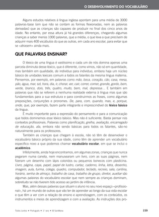 Alguns estudos relativos à língua inglesa apontam para uma média de 3000
palavras-base (em que não se contam as formas flexionadas, nem as palavras
derivadas) que as crianças são capazes de produzir no final dos cinco anos de
idade. No entanto, por essa altura já há grandes diferenças, chegando algumas
crianças a saber menos 1000 palavras, que a média, o que leva a que precisem de
adquirir mais 400 vocábulos do que as outras, em cada ano escolar, para evitar que
se «atrasem» ainda mais.
QUE PALAVRAS ENSINAR?
O léxico de uma língua é vastíssimo e cada um de nós domina apenas uma
parcela diminuta desse léxico, que é diferente, como vimos, não só em quantidade,
mas também em qualidade, de indivíduo para indivíduo, embora haja um núcleo
básico de unidades lexicais comum a todos os falantes da mesma língua materna.
Pensemos, por exemplo, em palavras como mão, boca, coração, cão, casa, mesa,
pão, água, mar, sol, hora, dia, ir, chorar, ver, cair, correr, comer, grande, gordo, bom,
verde, branco, dois, três, quatro, muito, bem, mal, depressa… E também em
palavras que não se referem a nenhuma realidade externa à língua mas que são
fundamentais para a sua estrutura e para construirmos as frases, como algumas
preposições, conjunções e pronomes. De, para, com, quando, mas, e, porque,
onde, que, por exemplo, fazem parte integrante e imprescindível do léxico básico
da língua.
É muito importante para a expressão do pensamento e para a comunicação
que todos dominemos esse léxico básico. Mas não é suficiente. Basta pensar nos
contextos profissionais. Palavras como planificação, grelha, avaliação, encarregado
de educação, ata, embora não sendo básicas para todos os falantes, são-no
naturalmente para os professores.
Também as crianças que chegam à escola, não só têm de desenvolver o
vocabulário básico próprio da sua idade, como têm de aprender um vocabulário
específico novo a que podemos chamar vocabulário escolar, em que se inclui o
académico.
Infelizmente, ainda hoje encontramos, em algumas zonas, crianças que nunca
pegaram numa caneta, nem manusearam um livro, com as suas páginas, nem
fizeram um desenho com lápis coloridos ou pequenos bonecos com plasticina.
Livro, página, capa, papel, papel de lustro, cartaz, caderno, linha, letra, desenho,
imagem, aula, turma, colega, quadro, computador, teclado, recreio, sala, cantina,
horário, senha de almoço, trabalho de casa, trabalho de grupo, diretor, auxiliar são
algumas palavras do vocabulário escolar que nem sempre as crianças dominam,
sobretudo se não tiverem tido acesso ao jardim de infância.
Mas, além dessas palavras que situam o aluno no seu novo espaço «profissio-
nal», há um mundo de outras que vão ter de aprender ao longo da sua vida escolar
e que têm a ver com a relação de ensino e aprendizagem, com os conteúdos, os
instrumentos e meios de aprendizagem e com a avaliação. As instruções dos pro-
O DESENVOLVIMENTO DO VOCABULÁRIO
Todos Juntos • Português • 1.o
ano • © Santillana 159
000625 151-167 C6.indd 159 08/03/16 14:16
 