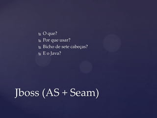  O que?
 Por que usar?
 Bicho de sete cabeças?
 E o Java?
Jboss (AS + Seam)
 