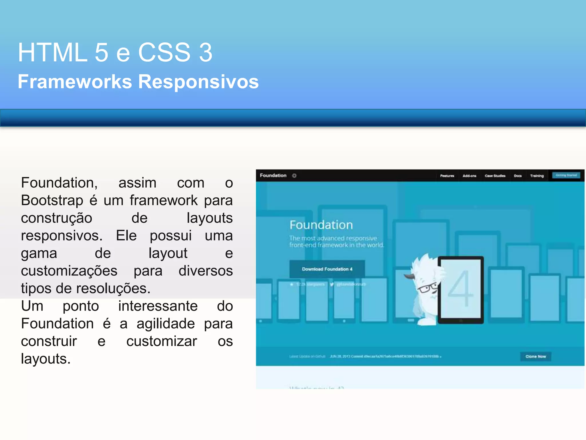 HTML 5 e CSS 3
Frameworks Responsivos

Foundation, assim com o
Bootstrap é um framework para
construção
de
layouts
responsivos. Ele possui uma
gama
de
layout
e
customizações para diversos
tipos de resoluções.
Um ponto interessante do
Foundation é a agilidade para
construir e customizar os
layouts.

 