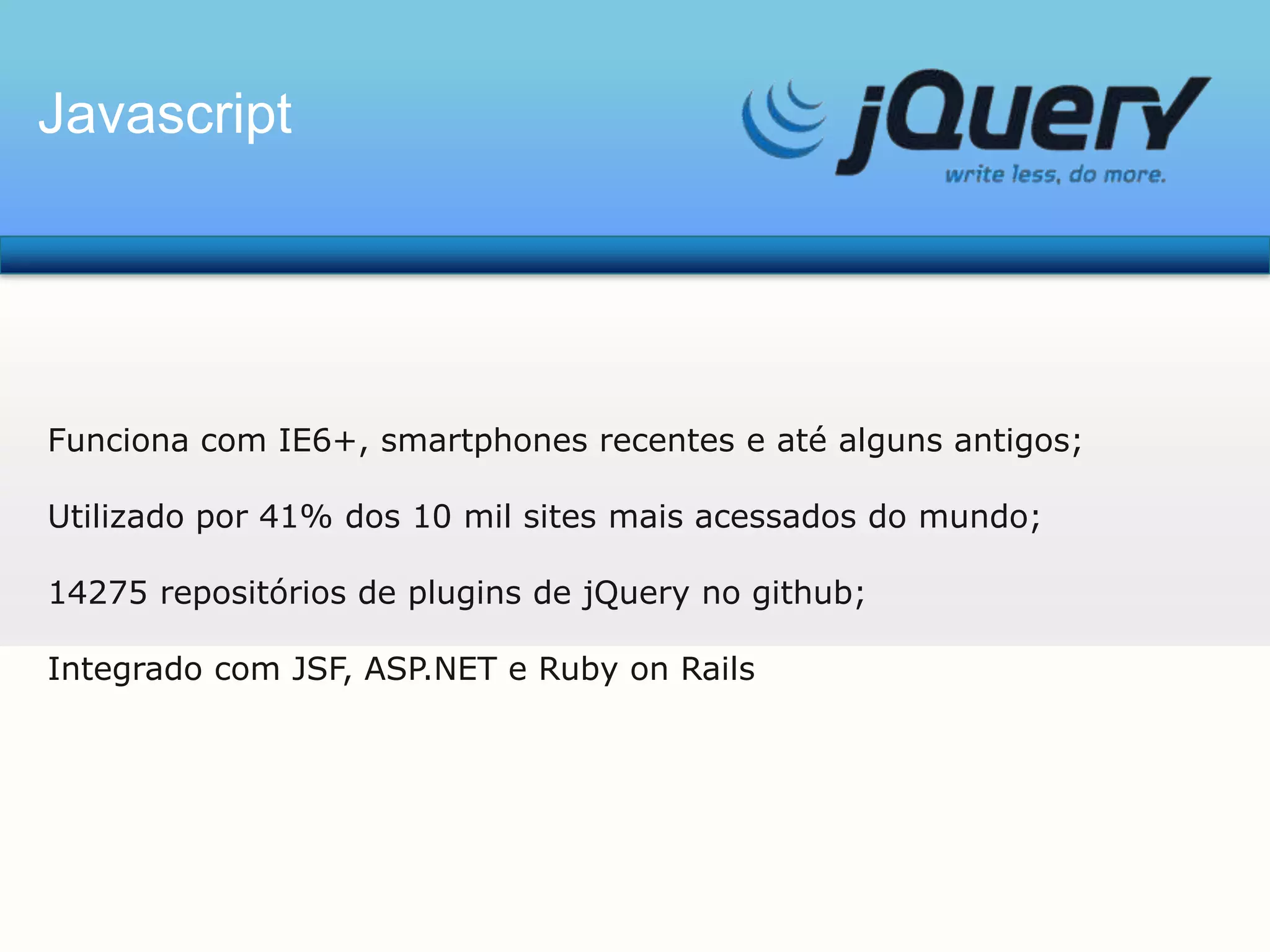 Javascript

Funciona com IE6+, smartphones recentes e até alguns antigos;

Utilizado por 41% dos 10 mil sites mais acessados do mundo;
14275 repositórios de plugins de jQuery no github;
Integrado com JSF, ASP.NET e Ruby on Rails

 