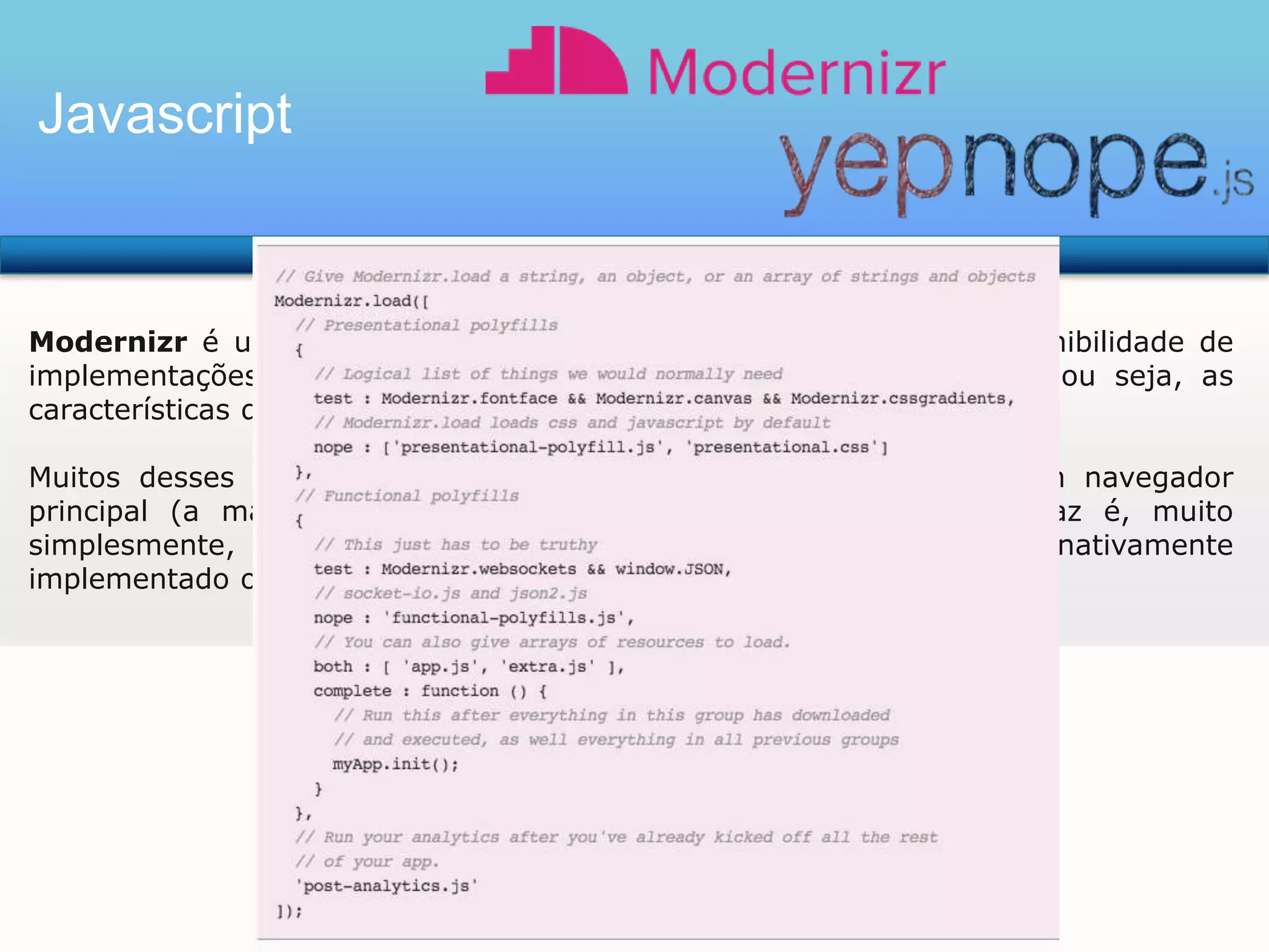Javascript

Modernizr é uma biblioteca JavaScript pequeno que detecta a disponibilidade de
implementações nativas para tecnologias web de próxima geração, ou seja, as
características que resultam do HTML5 e CSS3 especificações.
Muitos desses recursos já estão implementados em pelo menos um navegador
principal (a maioria deles em duas ou mais), e que Modernizr faz é, muito
simplesmente, dizer se o navegador atual tem esse recurso nativamente
implementado ou não.

 