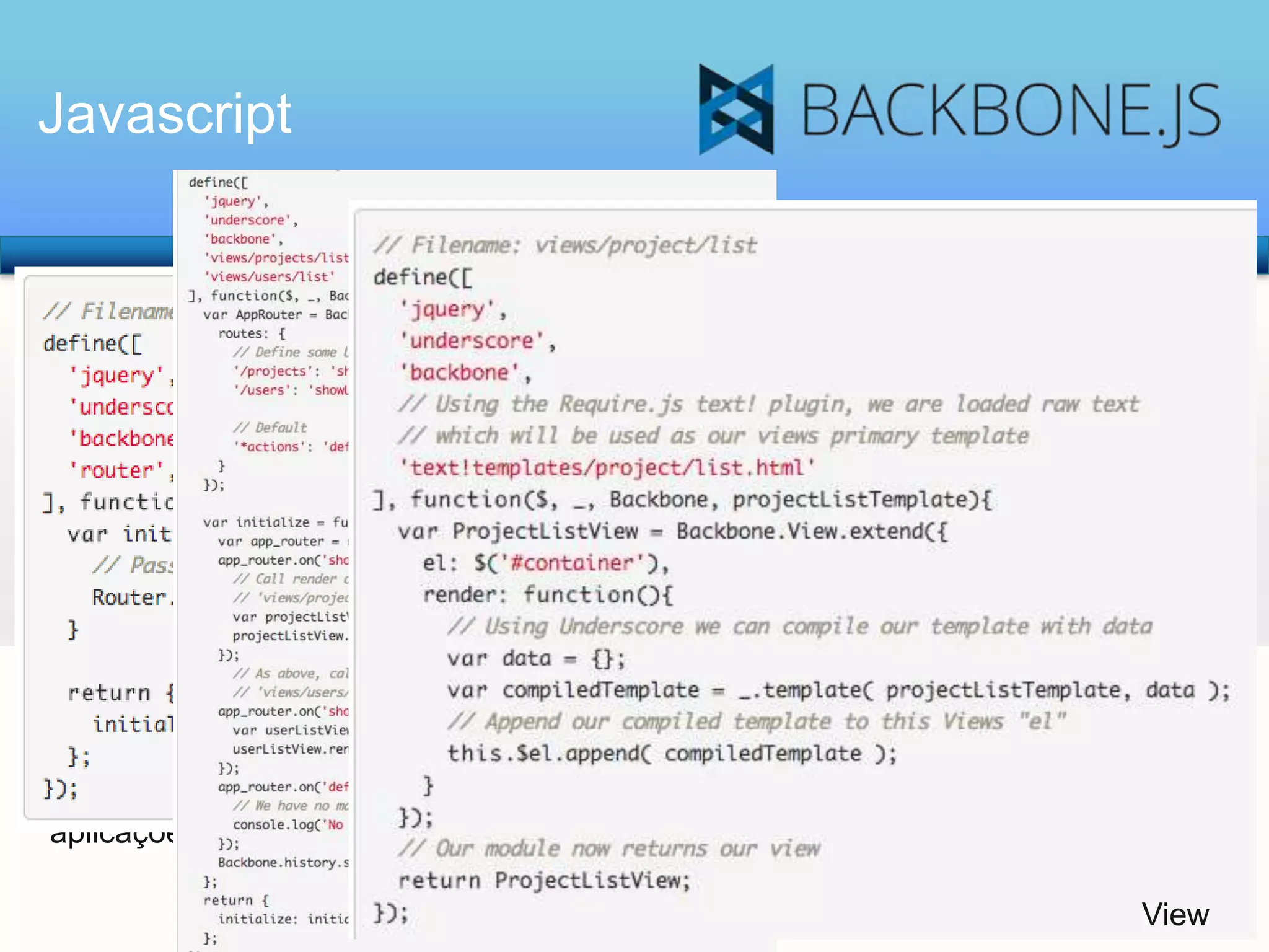 Javascript

Backbone: Após dois anos e meio de
desenvolvimento, a versão 1.0 do
Backbone.js foi lançada. O Backbone.js é
uma popular biblioteca JavaScript que
segue o modelo Model/View, utilizada por
vários aplicativos web populares.
A premissa essencial no coração do
Backbone tem sido sempre encontrar e
descobrir o conjunto mínimo de primitivas
na estruturação de dados (Modelos e
Coleções) e de interface do usuário (Views
e URLs) que sejam úteis na construção de
aplicações web com JavaScript.

Rotas

Rotas

View

 