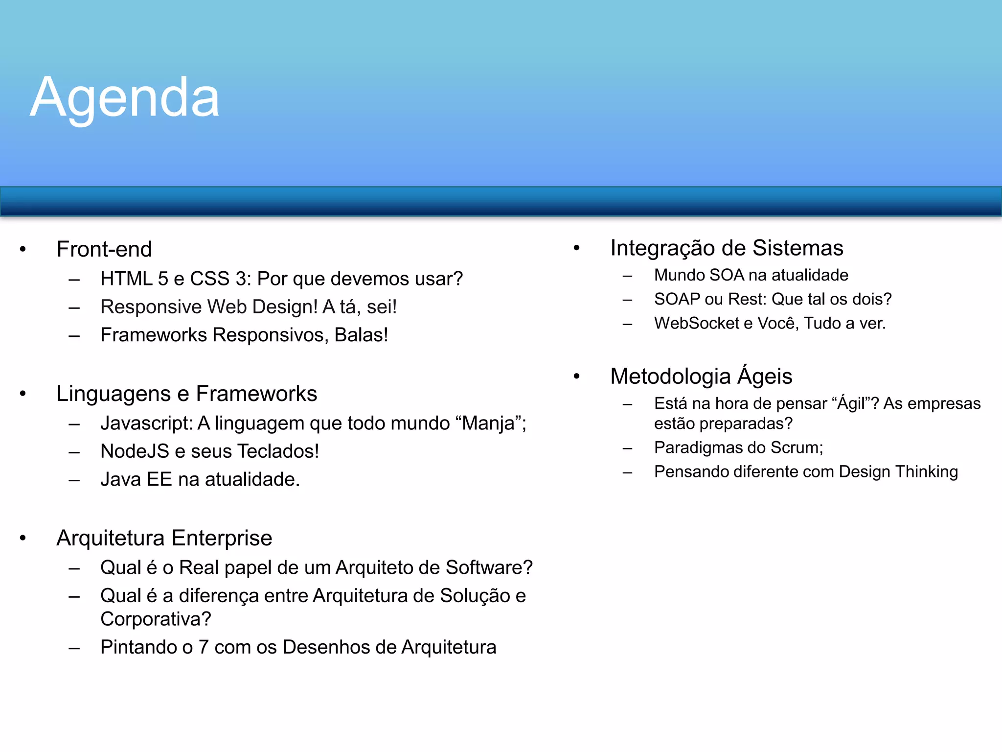 Agenda
•

Front-end
–
–
–

•

•

Javascript: A linguagem que todo mundo “Manja”;
NodeJS e seus Teclados!
Java EE na atualidade.

Arquitetura Enterprise
–
–
–

Qual é o Real papel de um Arquiteto de Software?
Qual é a diferença entre Arquitetura de Solução e
Corporativa?
Pintando o 7 com os Desenhos de Arquitetura

Integração de Sistemas
–
–
–

HTML 5 e CSS 3: Por que devemos usar?
Responsive Web Design! A tá, sei!
Frameworks Responsivos, Balas!

Linguagens e Frameworks
–
–
–

•

•

Mundo SOA na atualidade
SOAP ou Rest: Que tal os dois?
WebSocket e Você, Tudo a ver.

Metodologia Ágeis
–
–
–

Está na hora de pensar “Ágil”? As empresas
estão preparadas?
Paradigmas do Scrum;
Pensando diferente com Design Thinking

 