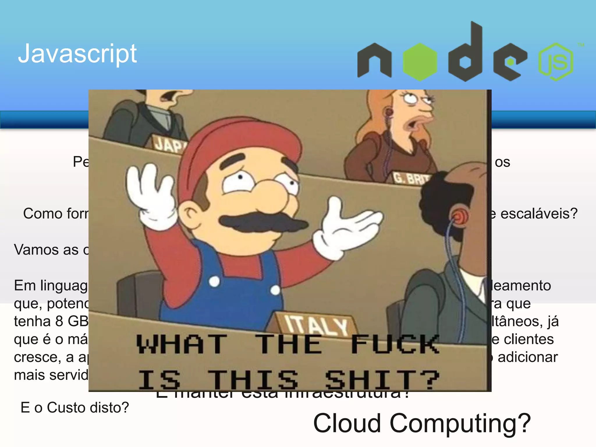 Javascript

Pensando em Alto Volume de Acessos, Qual é o problema com os
programas que rodam nos servidor WEB atuais?
Como fornecer uma maneira fácil de criar programas de rede altamente escaláveis?
Vamos as contas:
Em linguagens como Java™ e PHP, cada conexão inicia um novo encadeamento
que, potencialmente, é acompanhado de 2 MB de memória. Em uma infra que
tenha 8 GB de RAM, nós vamos ter mais ou menos 4.000 usuários simultâneos, já
que é o máximo que o servidor poderia suportar. À medida que a base de clientes
cresce, a aplicatição Web para suportar mais usuários faz-se-necessário adicionar
mais servidores.

E o Custo disto?

E manter esta infraestrutura?

Cloud Computing?

 