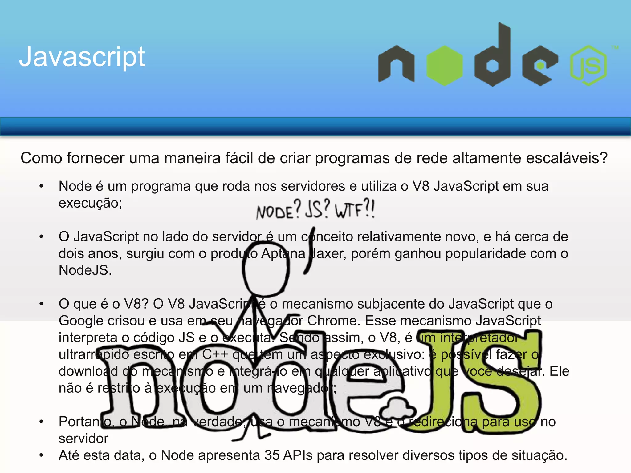 Javascript

Como fornecer uma maneira fácil de criar programas de rede altamente escaláveis?
•

Node é um programa que roda nos servidores e utiliza o V8 JavaScript em sua
execução;

•

O JavaScript no lado do servidor é um conceito relativamente novo, e há cerca de
dois anos, surgiu com o produto Aptana Jaxer, porém ganhou popularidade com o
NodeJS.

•

O que é o V8? O V8 JavaScript é o mecanismo subjacente do JavaScript que o
Google crisou e usa em seu navegador Chrome. Esse mecanismo JavaScript
interpreta o código JS e o executa. Sendo assim, o V8, é um interpretador
ultrarrápido escrito em C++ que tem um aspecto exclusivo: é possível fazer o
download do mecanismo e integrá-lo em qualquer aplicativo que você desejar. Ele
não é restrito à execução em um navegador;

•

Portanto, o Node, na verdade, usa o mecanismo V8 e o redireciona para uso no
servidor
Até esta data, o Node apresenta 35 APIs para resolver diversos tipos de situação.

•

 