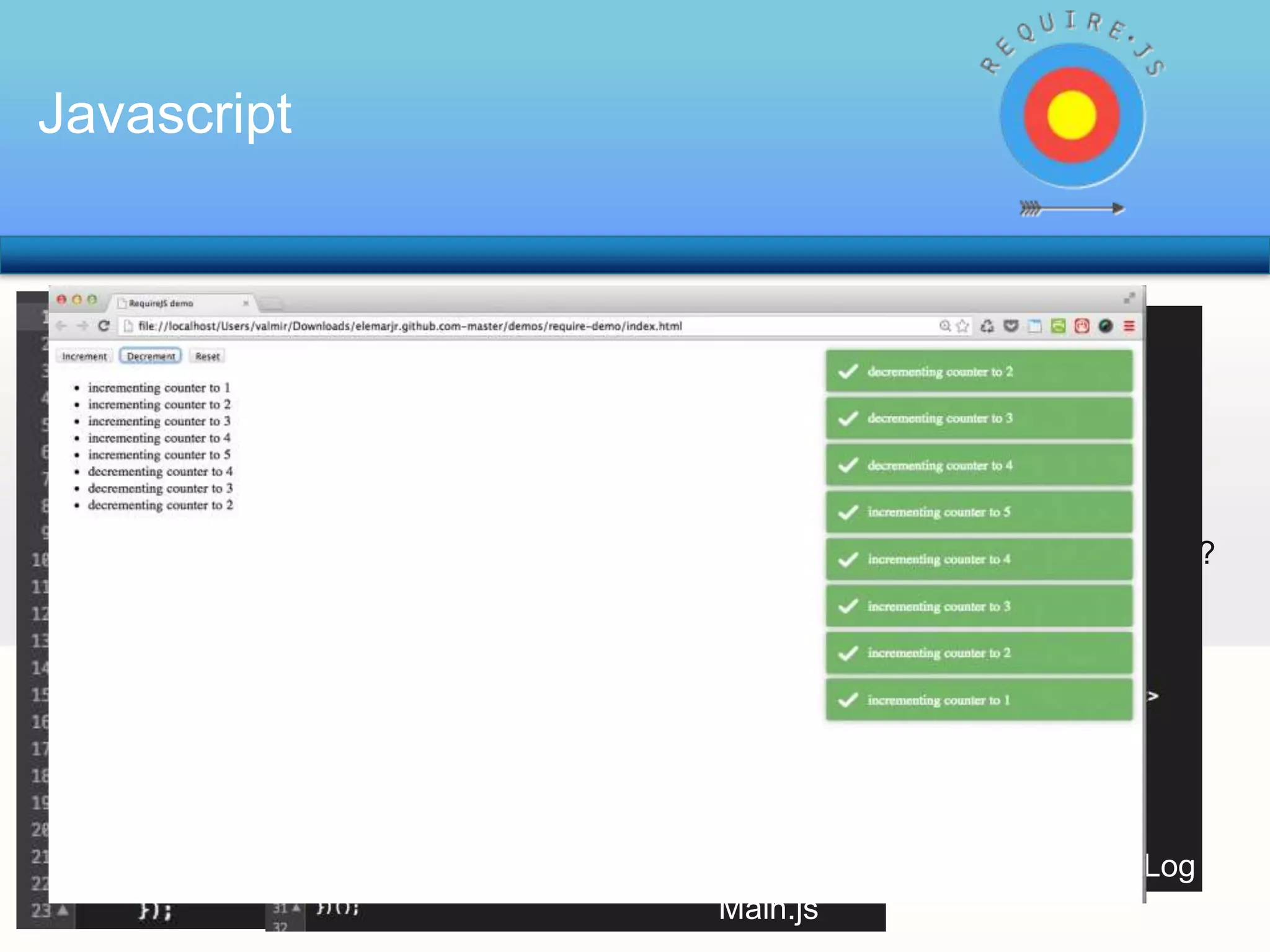 Javascript

RequireJS é um gestor de Módulos Javascript
Quantos Arquivos Javascripts, normalmente, um projeto WEB tem?
Vantagens:
•
•
•
•

10? 20?

100?

Deixa Clara as dependências; e manter esta estrutura?
…
Evita várias Globais;
… e saber de qual arquivo vem tal function???
Ajuda a reduzir o Acoplamento;
… e evoluir não gerando efeitos colaterais..
Carrega os Scripts Automáticamente

Seus problemas ACABARAM!!!
Modulo de Log
Modulo Counter
Main.js

 