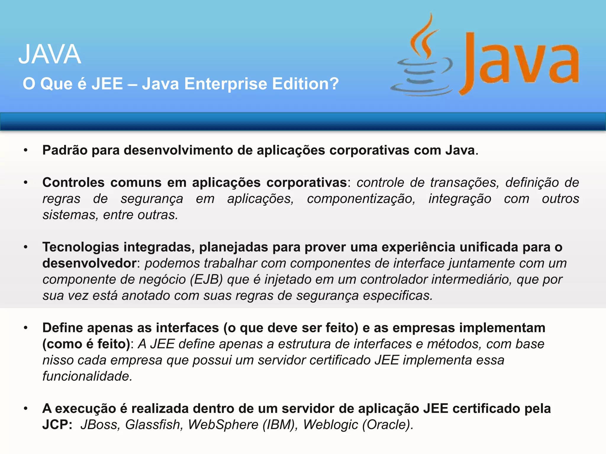 JAVA
O Que é JEE – Java Enterprise Edition?

•

Padrão para desenvolvimento de aplicações corporativas com Java.

•

Controles comuns em aplicações corporativas: controle de transações, definição de
regras de segurança em aplicações, componentização, integração com outros
sistemas, entre outras.

•

Tecnologias integradas, planejadas para prover uma experiência unificada para o
desenvolvedor: podemos trabalhar com componentes de interface juntamente com um
componente de negócio (EJB) que é injetado em um controlador intermediário, que por
sua vez está anotado com suas regras de segurança especificas.

•

Define apenas as interfaces (o que deve ser feito) e as empresas implementam
(como é feito): A JEE define apenas a estrutura de interfaces e métodos, com base
nisso cada empresa que possui um servidor certificado JEE implementa essa
funcionalidade.

•

A execução é realizada dentro de um servidor de aplicação JEE certificado pela
JCP: JBoss, Glassfish, WebSphere (IBM), Weblogic (Oracle).

 
