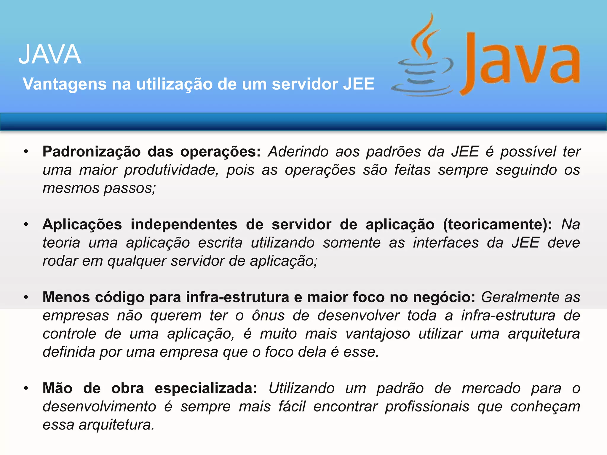 JAVA
Vantagens na utilização de um servidor JEE

• Padronização das operações: Aderindo aos padrões da JEE é possível ter
uma maior produtividade, pois as operações são feitas sempre seguindo os
mesmos passos;
• Aplicações independentes de servidor de aplicação (teoricamente): Na
teoria uma aplicação escrita utilizando somente as interfaces da JEE deve
rodar em qualquer servidor de aplicação;
• Menos código para infra-estrutura e maior foco no negócio: Geralmente as
empresas não querem ter o ônus de desenvolver toda a infra-estrutura de
controle de uma aplicação, é muito mais vantajoso utilizar uma arquitetura
definida por uma empresa que o foco dela é esse.
• Mão de obra especializada: Utilizando um padrão de mercado para o
desenvolvimento é sempre mais fácil encontrar profissionais que conheçam
essa arquitetura.

 