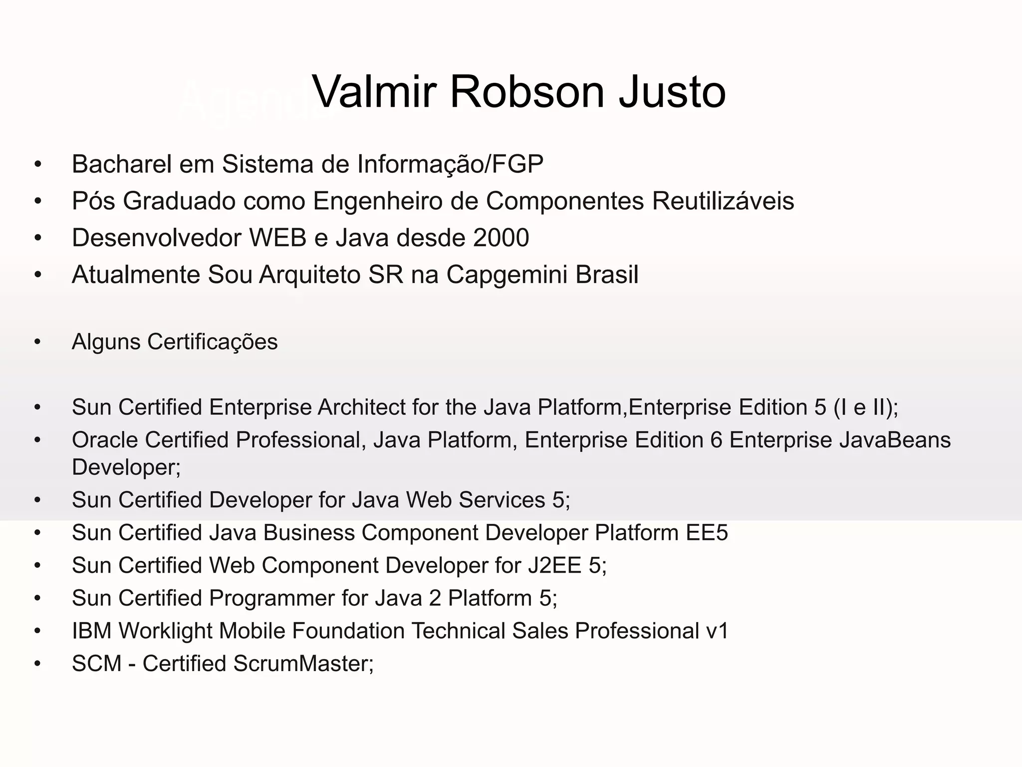 Valmir Robson Justo
Agenda
•
•
•
•

Bacharel em Sistema de Informação/FGP
Pós Graduado como Engenheiro de Componentes Reutilizáveis
Desenvolvedor WEB e Java desde 2000
Atualmente Sou Arquiteto SR na Capgemini Brasil

•

Alguns Certificações

•
•

Sun Certified Enterprise Architect for the Java Platform,Enterprise Edition 5 (I e II);
Oracle Certified Professional, Java Platform, Enterprise Edition 6 Enterprise JavaBeans
Developer;
Sun Certified Developer for Java Web Services 5;
Sun Certified Java Business Component Developer Platform EE5
Sun Certified Web Component Developer for J2EE 5;
Sun Certified Programmer for Java 2 Platform 5;
IBM Worklight Mobile Foundation Technical Sales Professional v1
SCM - Certified ScrumMaster;

•
•
•
•
•
•

 