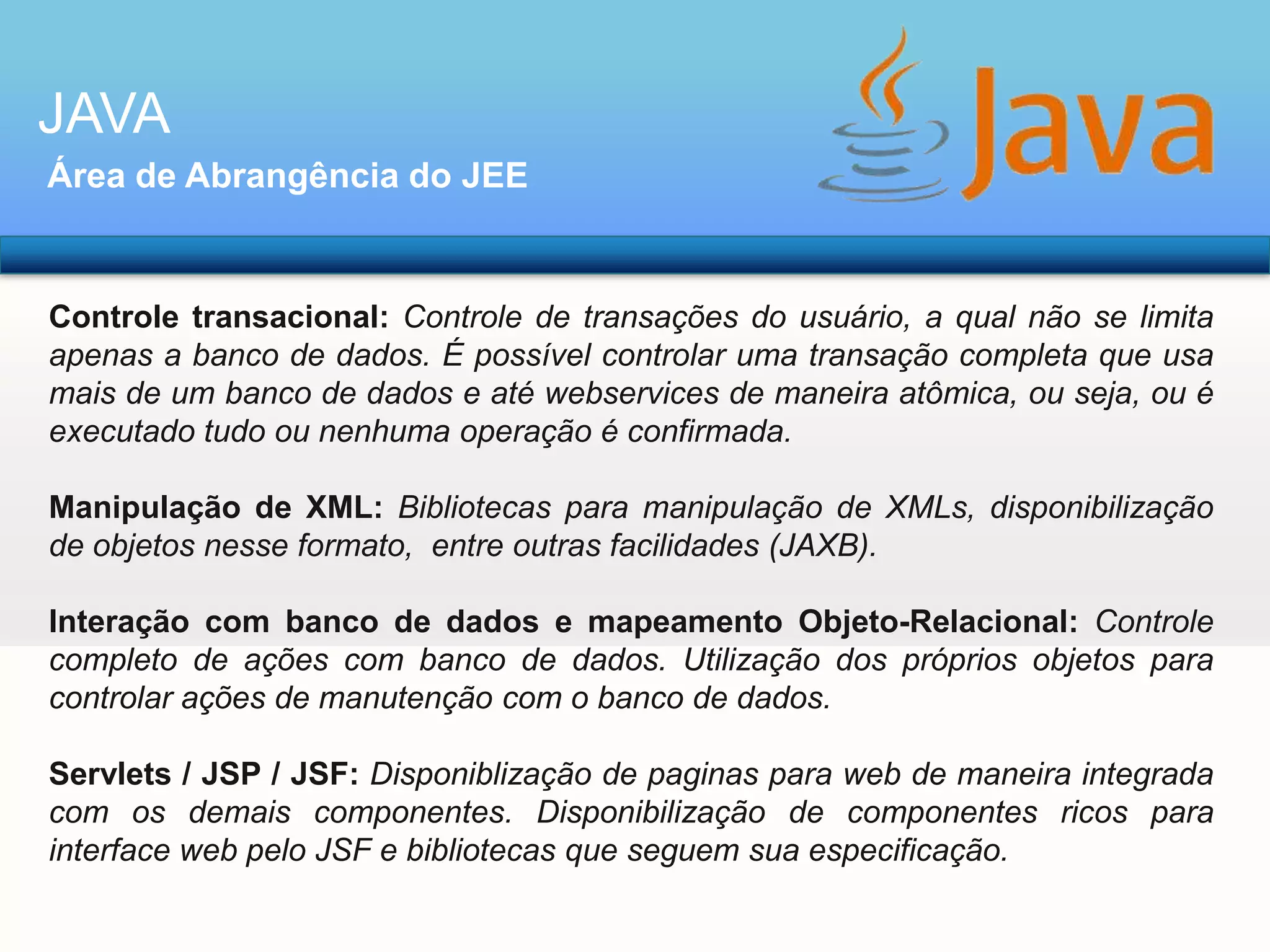 JAVA
Área de Abrangência do JEE

Controle transacional: Controle de transações do usuário, a qual não se limita
apenas a banco de dados. É possível controlar uma transação completa que usa
mais de um banco de dados e até webservices de maneira atômica, ou seja, ou é
executado tudo ou nenhuma operação é confirmada.
Manipulação de XML: Bibliotecas para manipulação de XMLs, disponibilização
de objetos nesse formato, entre outras facilidades (JAXB).
Interação com banco de dados e mapeamento Objeto-Relacional: Controle
completo de ações com banco de dados. Utilização dos próprios objetos para
controlar ações de manutenção com o banco de dados.

Servlets / JSP / JSF: Disponiblização de paginas para web de maneira integrada
com os demais componentes. Disponibilização de componentes ricos para
interface web pelo JSF e bibliotecas que seguem sua especificação.

 