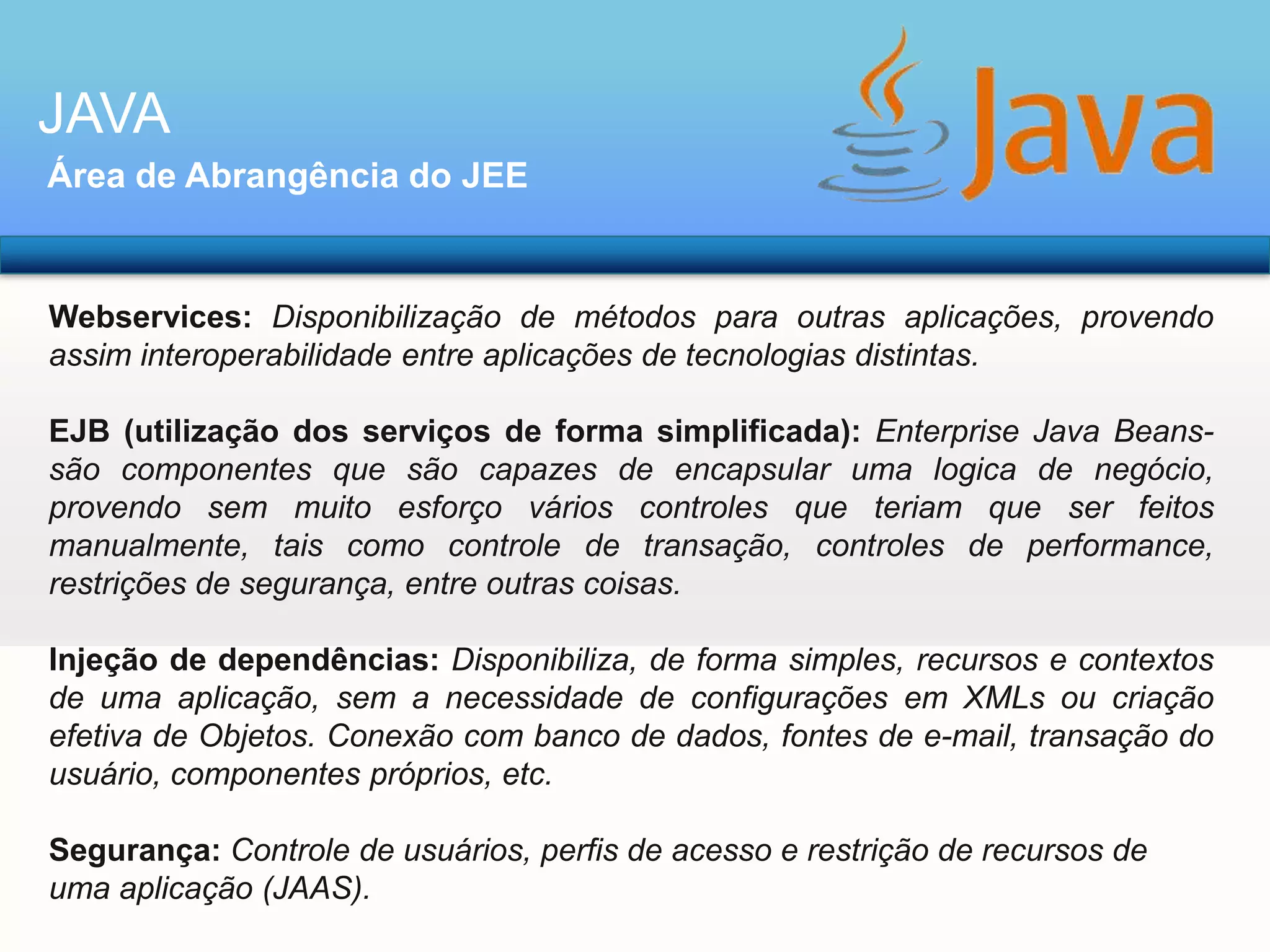 JAVA
Área de Abrangência do JEE

Webservices: Disponibilização de métodos para outras aplicações, provendo
assim interoperabilidade entre aplicações de tecnologias distintas.
EJB (utilização dos serviços de forma simplificada): Enterprise Java Beanssão componentes que são capazes de encapsular uma logica de negócio,
provendo sem muito esforço vários controles que teriam que ser feitos
manualmente, tais como controle de transação, controles de performance,
restrições de segurança, entre outras coisas.
Injeção de dependências: Disponibiliza, de forma simples, recursos e contextos
de uma aplicação, sem a necessidade de configurações em XMLs ou criação
efetiva de Objetos. Conexão com banco de dados, fontes de e-mail, transação do
usuário, componentes próprios, etc.
Segurança: Controle de usuários, perfis de acesso e restrição de recursos de
uma aplicação (JAAS).

 