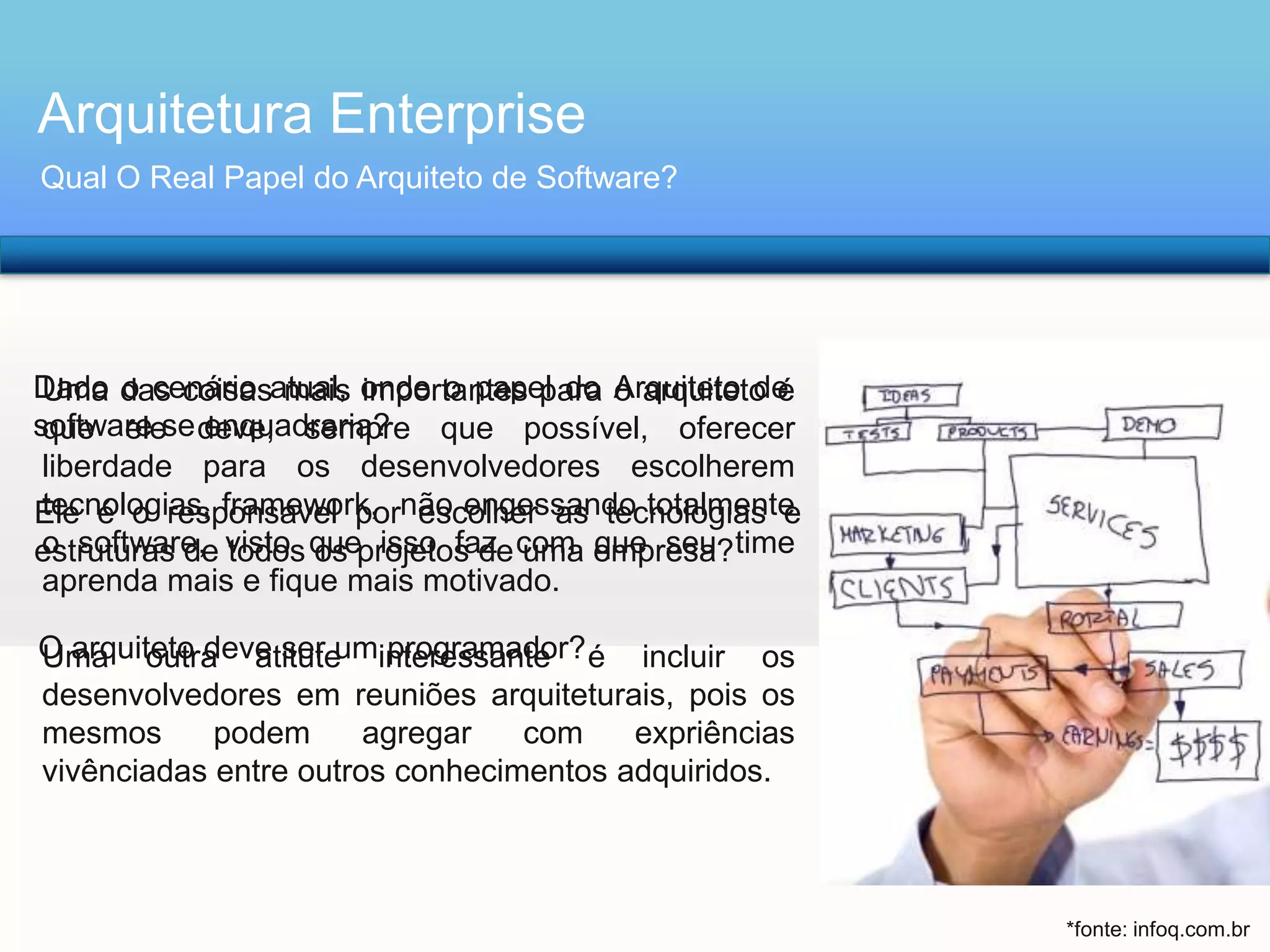 Arquitetura Enterprise
Qual O Real Papel do Arquiteto de Software?

Dado das coisasatual, onde o papel do Arquiteto de
Uma o cenário mais importantes para o arquiteto é
software se deve, sempre que possível, oferecer
que ele enquadraria?
liberdade para os desenvolvedores escolherem
tecnologias, framework, escolher as tecnologias e
Ele é o responsável pornão engessando totalmente
o software, todos os isso faz uma que seu
estruturas de visto queprojetos de com empresa? time
aprenda mais e fique mais motivado.
O arquiteto deve ser uminteressante é incluir os
Uma outra atitute programador?
desenvolvedores em reuniões arquiteturais, pois os
mesmos
podem
agregar
com
expriências
vivênciadas entre outros conhecimentos adquiridos.

*fonte: infoq.com.br

 