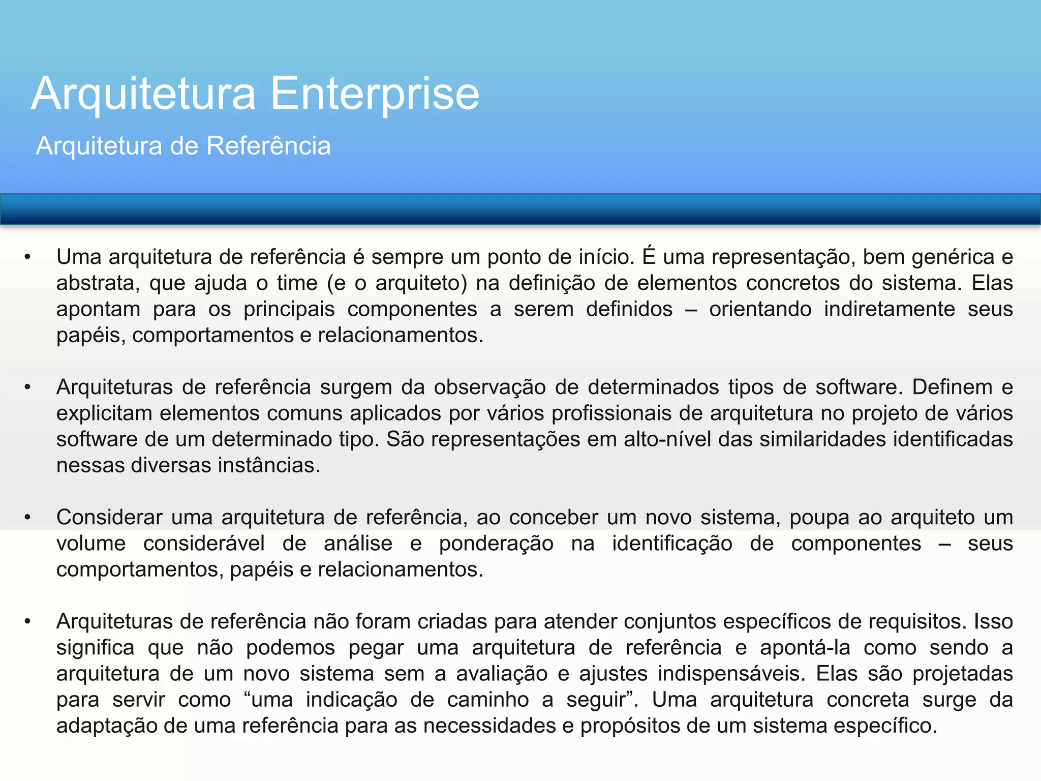 Arquitetura Enterprise
Arquitetura de Referência

•

Uma arquitetura de referência é sempre um ponto de início. É uma representação, bem genérica e
abstrata, que ajuda o time (e o arquiteto) na definição de elementos concretos do sistema. Elas
apontam para os principais componentes a serem definidos – orientando indiretamente seus
papéis, comportamentos e relacionamentos.

•

Arquiteturas de referência surgem da observação de determinados tipos de software. Definem e
explicitam elementos comuns aplicados por vários profissionais de arquitetura no projeto de vários
software de um determinado tipo. São representações em alto-nível das similaridades identificadas
nessas diversas instâncias.

•

Considerar uma arquitetura de referência, ao conceber um novo sistema, poupa ao arquiteto um
volume considerável de análise e ponderação na identificação de componentes – seus
comportamentos, papéis e relacionamentos.

•

Arquiteturas de referência não foram criadas para atender conjuntos específicos de requisitos. Isso
significa que não podemos pegar uma arquitetura de referência e apontá-la como sendo a
arquitetura de um novo sistema sem a avaliação e ajustes indispensáveis. Elas são projetadas
para servir como “uma indicação de caminho a seguir”. Uma arquitetura concreta surge da
adaptação de uma referência para as necessidades e propósitos de um sistema específico.

 