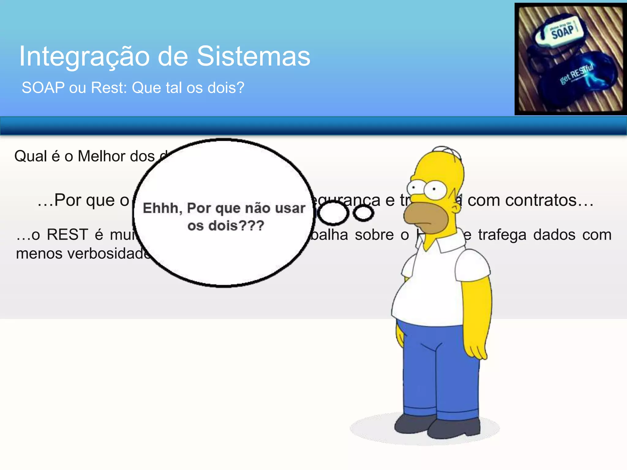 Integração de Sistemas
SOAP ou Rest: Que tal os dois?

Qual é o Melhor dos dois??

…Por que o SOAP trata melhor a segurança e trabalha com contratos…
…o REST é muito mais performático, trabalha sobre o HTTP e trafega dados com
menos verbosidade…

 