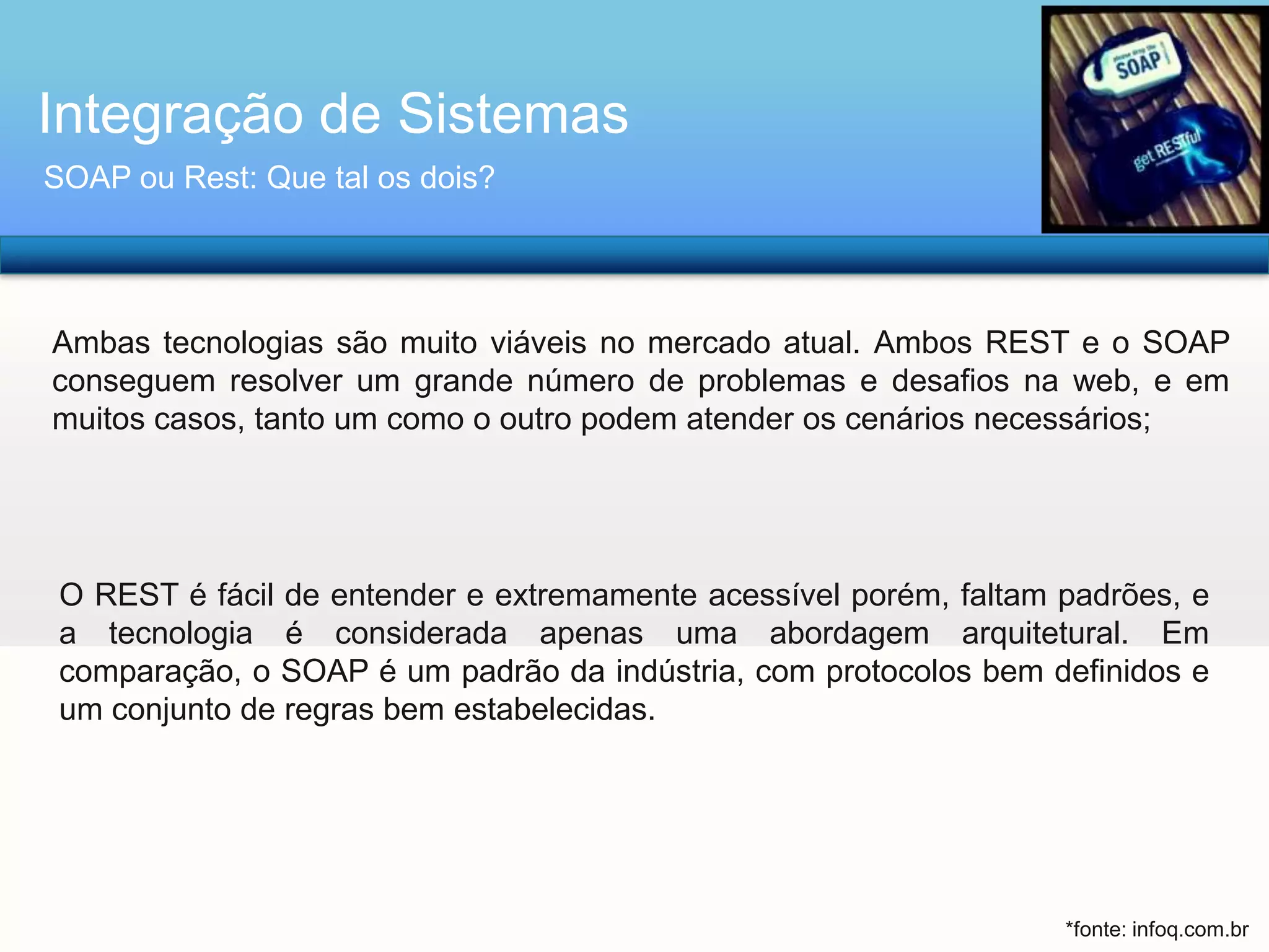 Integração de Sistemas
SOAP ou Rest: Que tal os dois?

Ambas tecnologias são muito viáveis no mercado atual. Ambos REST e o SOAP
conseguem resolver um grande número de problemas e desafios na web, e em
muitos casos, tanto um como o outro podem atender os cenários necessários;

O REST é fácil de entender e extremamente acessível porém, faltam padrões, e
a tecnologia é considerada apenas uma abordagem arquitetural. Em
comparação, o SOAP é um padrão da indústria, com protocolos bem definidos e
um conjunto de regras bem estabelecidas.

*fonte: infoq.com.br

 