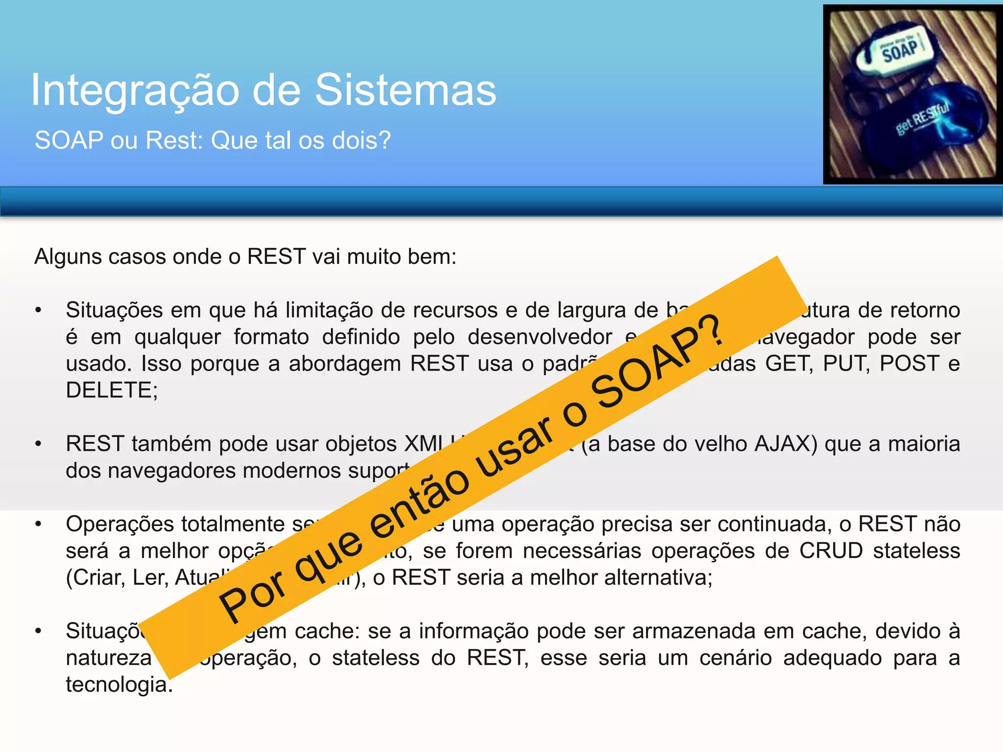 Integração de Sistemas
SOAP ou Rest: Que tal os dois?

Alguns casos onde o REST vai muito bem:
•

Situações em que há limitação de recursos e de largura de banda: A estrutura de retorno
é em qualquer formato definido pelo desenvolvedor e qualquer navegador pode ser
usado. Isso porque a abordagem REST usa o padrão de chamadas GET, PUT, POST e
DELETE;

•

REST também pode usar objetos XMLHttpRequest (a base do velho AJAX) que a maioria
dos navegadores modernos suporta;

•

Operações totalmente sem-estado: se uma operação precisa ser continuada, o REST não
será a melhor opção. No entanto, se forem necessárias operações de CRUD stateless
(Criar, Ler, Atualizar e Excluir), o REST seria a melhor alternativa;

•

Situações que exigem cache: se a informação pode ser armazenada em cache, devido à
natureza da operação, o stateless do REST, esse seria um cenário adequado para a
tecnologia.

 