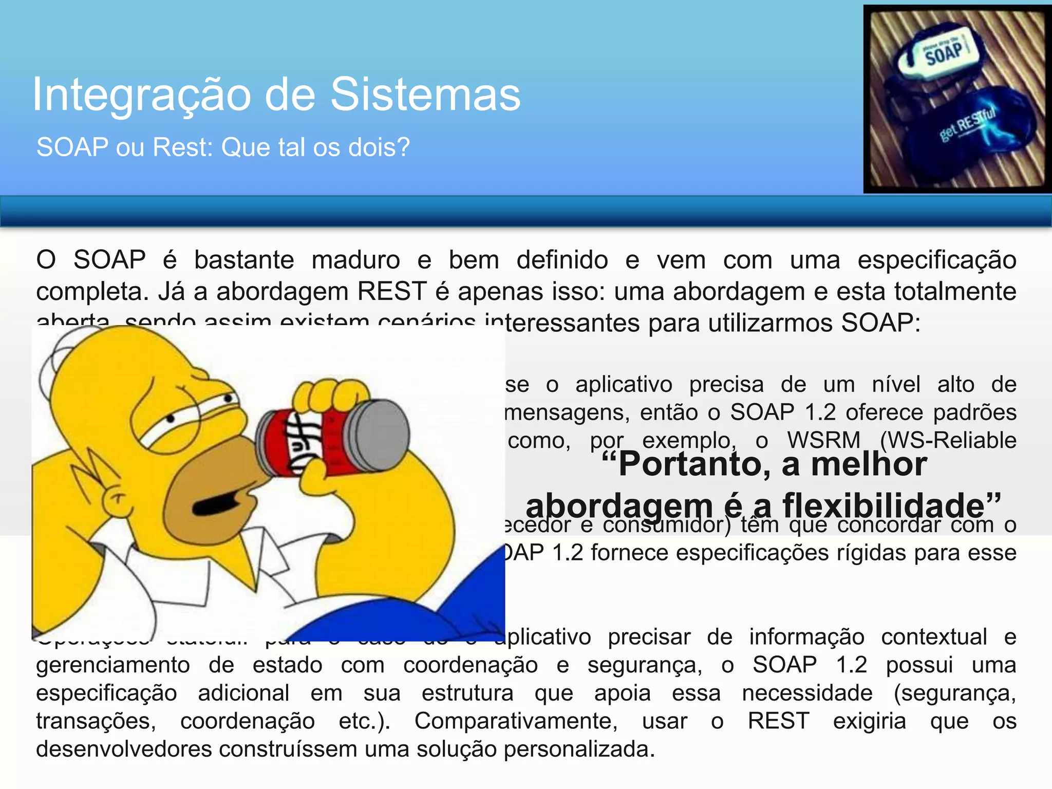 Integração de Sistemas
SOAP ou Rest: Que tal os dois?

O SOAP é bastante maduro e bem definido e vem com uma especificação
completa. Já a abordagem REST é apenas isso: uma abordagem e esta totalmente
aberta, sendo assim existem cenários interessantes para utilizarmos SOAP:
Processamento e chamada assíncronos: se o aplicativo precisa de um nível alto de
confiabilidade e segurança para a troca de mensagens, então o SOAP 1.2 oferece padrões
adicionais para esse tipo de operação como, por exemplo, o WSRM (WS-Reliable
“Portanto, a melhor
Messaging);

abordagem é a flexibilidade”

Contratos formais: se ambos os lados (fornecedor e consumidor) têm que concordar com o
formato de intercâmbio de dados, então o SOAP 1.2 fornece especificações rígidas para esse
tipo de interação;
Operações stateful: para o caso de o aplicativo precisar de
gerenciamento de estado com coordenação e segurança, o
especificação adicional em sua estrutura que apoia essa
transações, coordenação etc.). Comparativamente, usar o
desenvolvedores construíssem uma solução personalizada.

informação contextual e
SOAP 1.2 possui uma
necessidade (segurança,
REST exigiria que os

 
