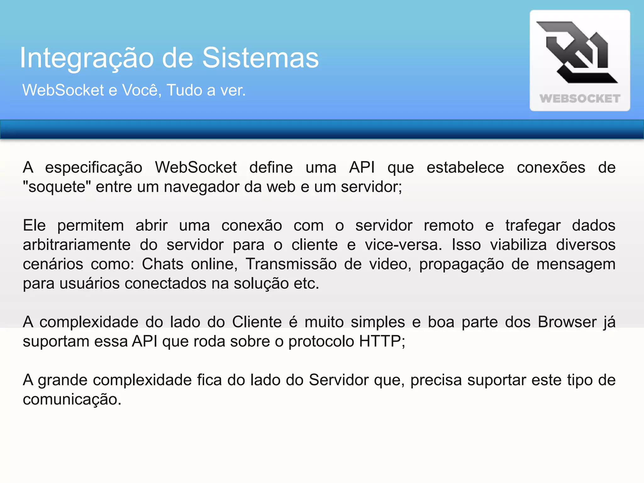 Integração de Sistemas
WebSocket e Você, Tudo a ver.

A especificação WebSocket define uma API que estabelece conexões de
"soquete" entre um navegador da web e um servidor;
Ele permitem abrir uma conexão com o servidor remoto e trafegar dados
arbitrariamente do servidor para o cliente e vice-versa. Isso viabiliza diversos
cenários como: Chats online, Transmissão de video, propagação de mensagem
para usuários conectados na solução etc.
A complexidade do lado do Cliente é muito simples e boa parte dos Browser já
suportam essa API que roda sobre o protocolo HTTP;
A grande complexidade fica do lado do Servidor que, precisa suportar este tipo de
comunicação.

 