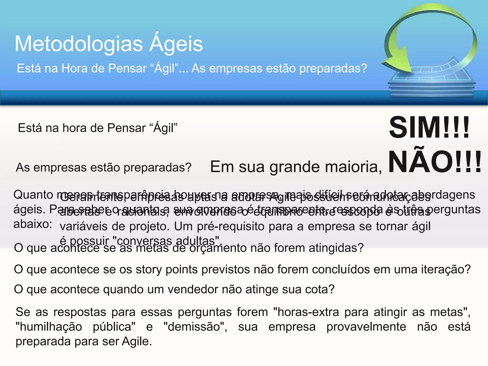 Metodologias Ágeis
Está na Hora de Pensar “Ágil”... As empresas estão preparadas?

Está na hora de Pensar “Ágil”
As empresas estão preparadas?

SIM!!!
Em sua grande maioria, NÃO!!!

Quanto menos transparência houver na adotar Agile possuem comunicações
Geralmente, empresas aptas a empresa, mais difícil será adotar abordagens
ágeis. Para saber oracionais, sua empresaoéequilíbrio entre escopo e outras
transparente, responda às três perguntas
abertas e quanto a envolvendo
abaixo: variáveis de projeto. Um pré-requisito para a empresa se tornar ágil
é possuir "conversas adultas".
O que acontece se as metas de orçamento não forem atingidas?
O que acontece se os story points previstos não forem concluídos em uma iteração?

O que acontece quando um vendedor não atinge sua cota?
Se as respostas para essas perguntas forem "horas-extra para atingir as metas",
"humilhação pública" e "demissão", sua empresa provavelmente não está
preparada para ser Agile.

 