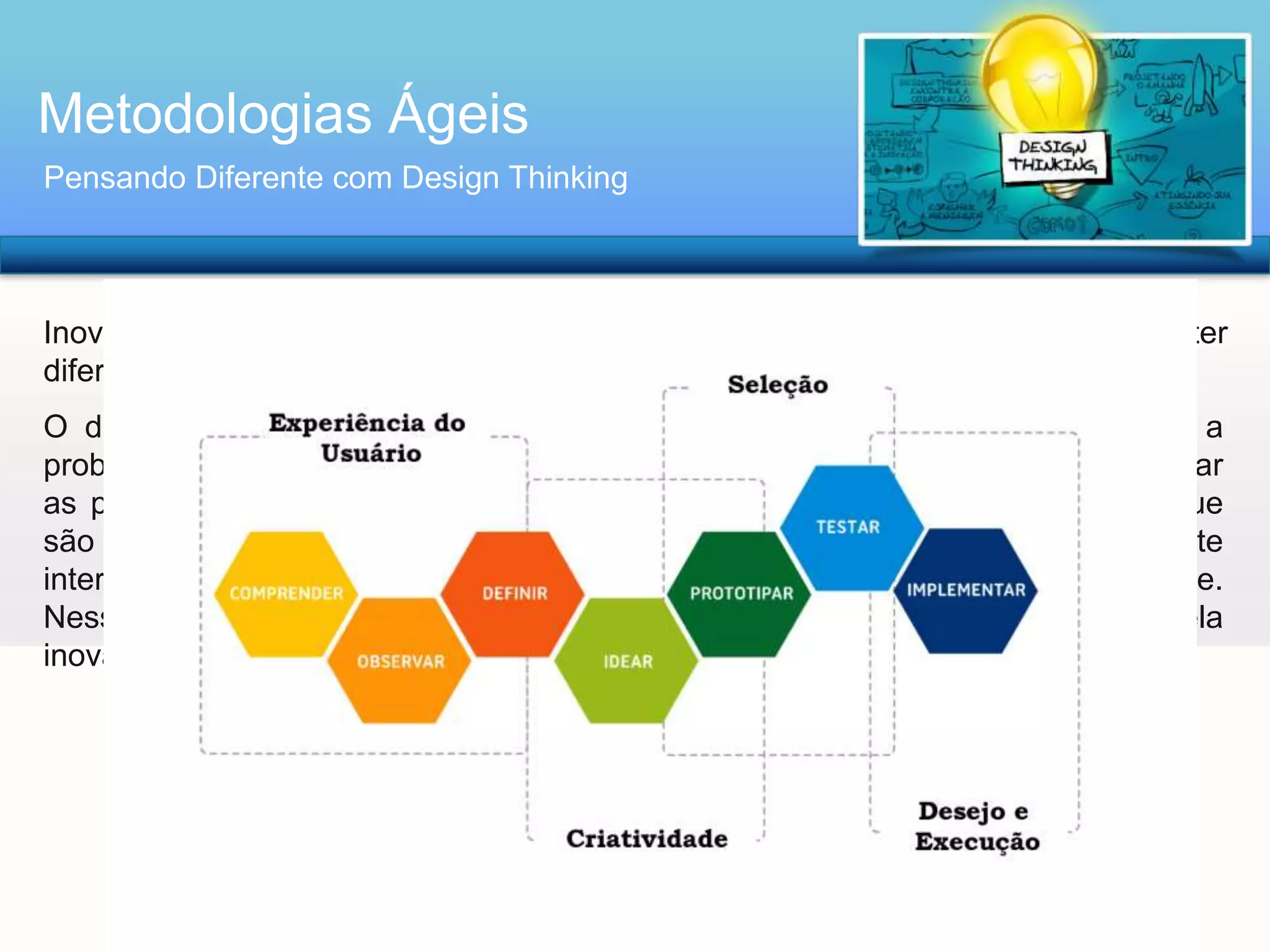 Metodologias Ágeis
Pensando Diferente com Design Thinking

Inovar é uma tarefa árdua e muitas vezes frustrante, mas essencial para obter
diferenciação no mercado;
O design thinking propõe que um novo olhar seja adotado ao se endereçar a
problemas complexos, com um ponto de vista mais empático que permita colocar
as pessoas no centro do desenvolvimento de um projeto e gerar resultados que
são mais desejáveis para elas, mas que ao mesmo tempo financeiramente
interessantes e tecnicamente possíveis de serem transformados em realidade.
Nesse sentido, ele é parte do paradigma Arquitetura/Design, caracterizado pela
inovação e pelo human-centered design.

 