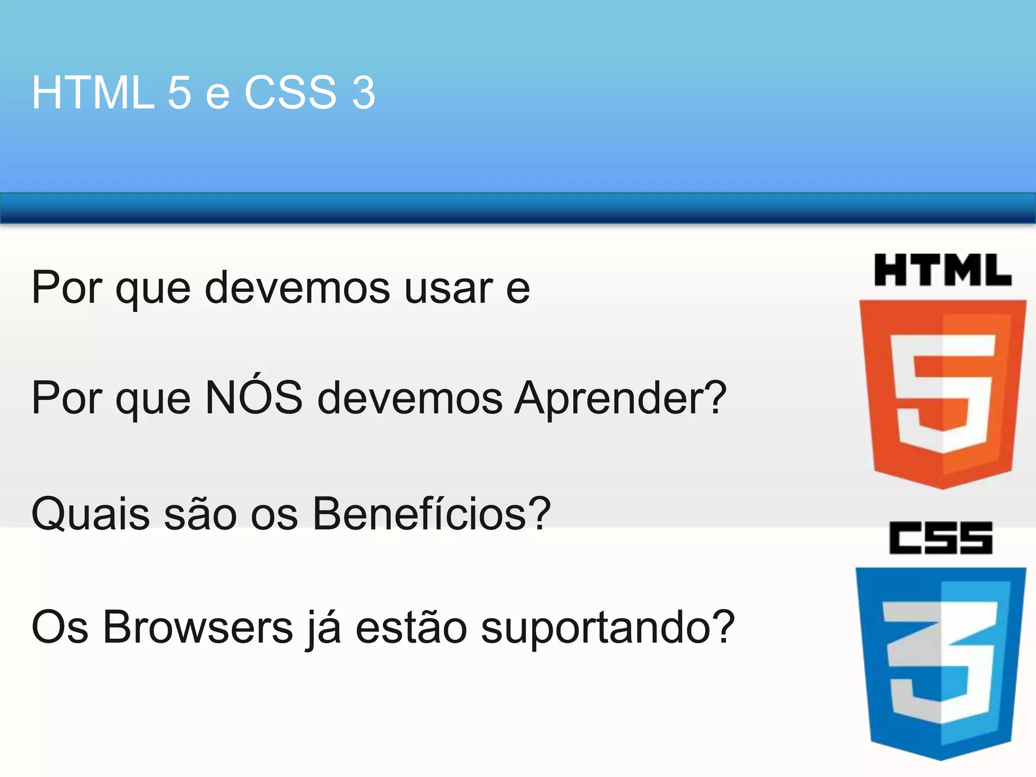 HTML 5 e CSS 3

Por que devemos usar e
Por que NÓS devemos Aprender?

Quais são os Benefícios?
Os Browsers já estão suportando?

 