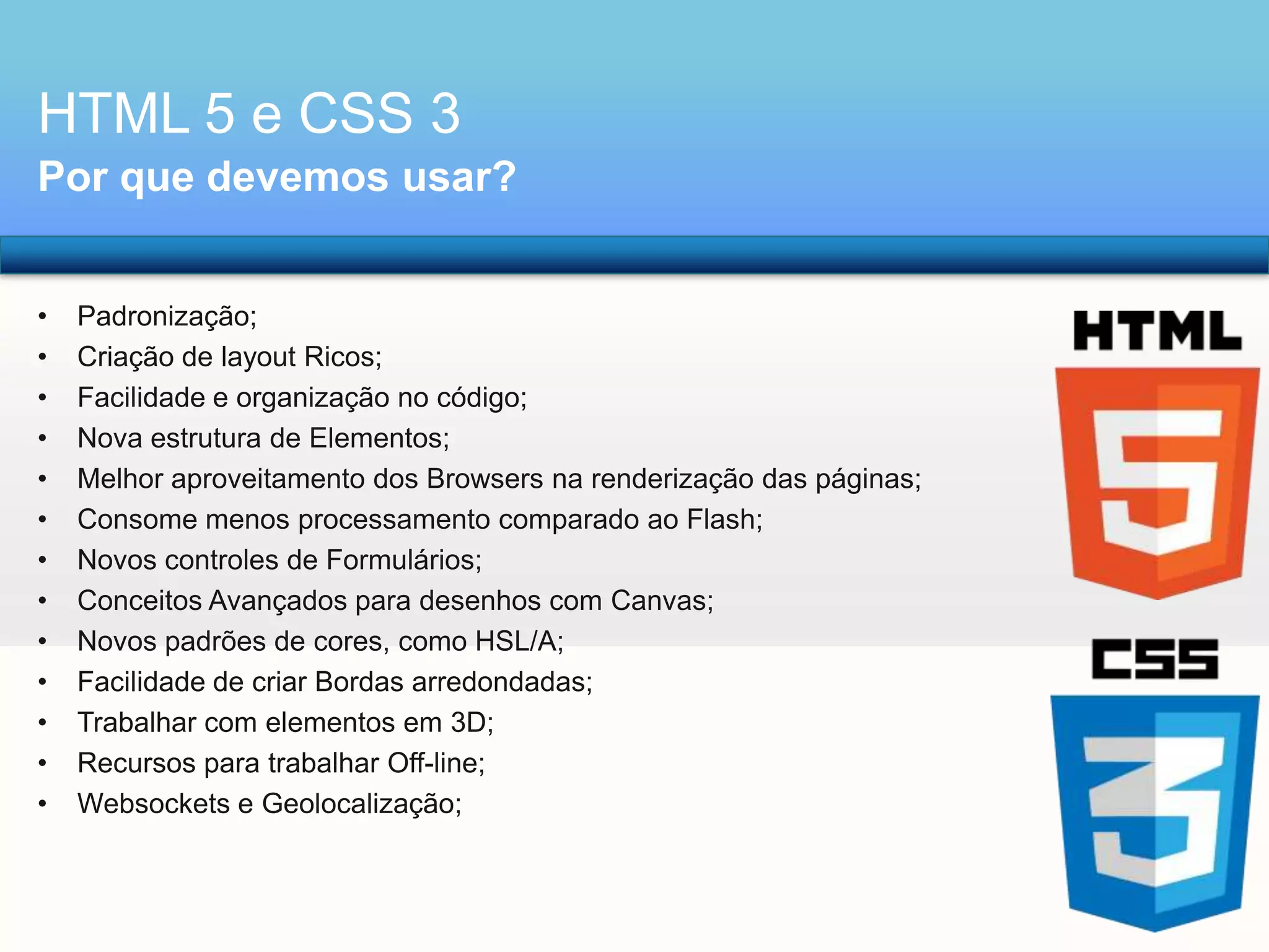 HTML 5 e CSS 3
Por que devemos usar?
•
•
•
•
•
•
•
•
•
•
•
•
•

Padronização;
Criação de layout Ricos;
Facilidade e organização no código;
Nova estrutura de Elementos;
Melhor aproveitamento dos Browsers na renderização das páginas;
Consome menos processamento comparado ao Flash;
Novos controles de Formulários;
Conceitos Avançados para desenhos com Canvas;
Novos padrões de cores, como HSL/A;
Facilidade de criar Bordas arredondadas;
Trabalhar com elementos em 3D;
Recursos para trabalhar Off-line;
Websockets e Geolocalização;

 