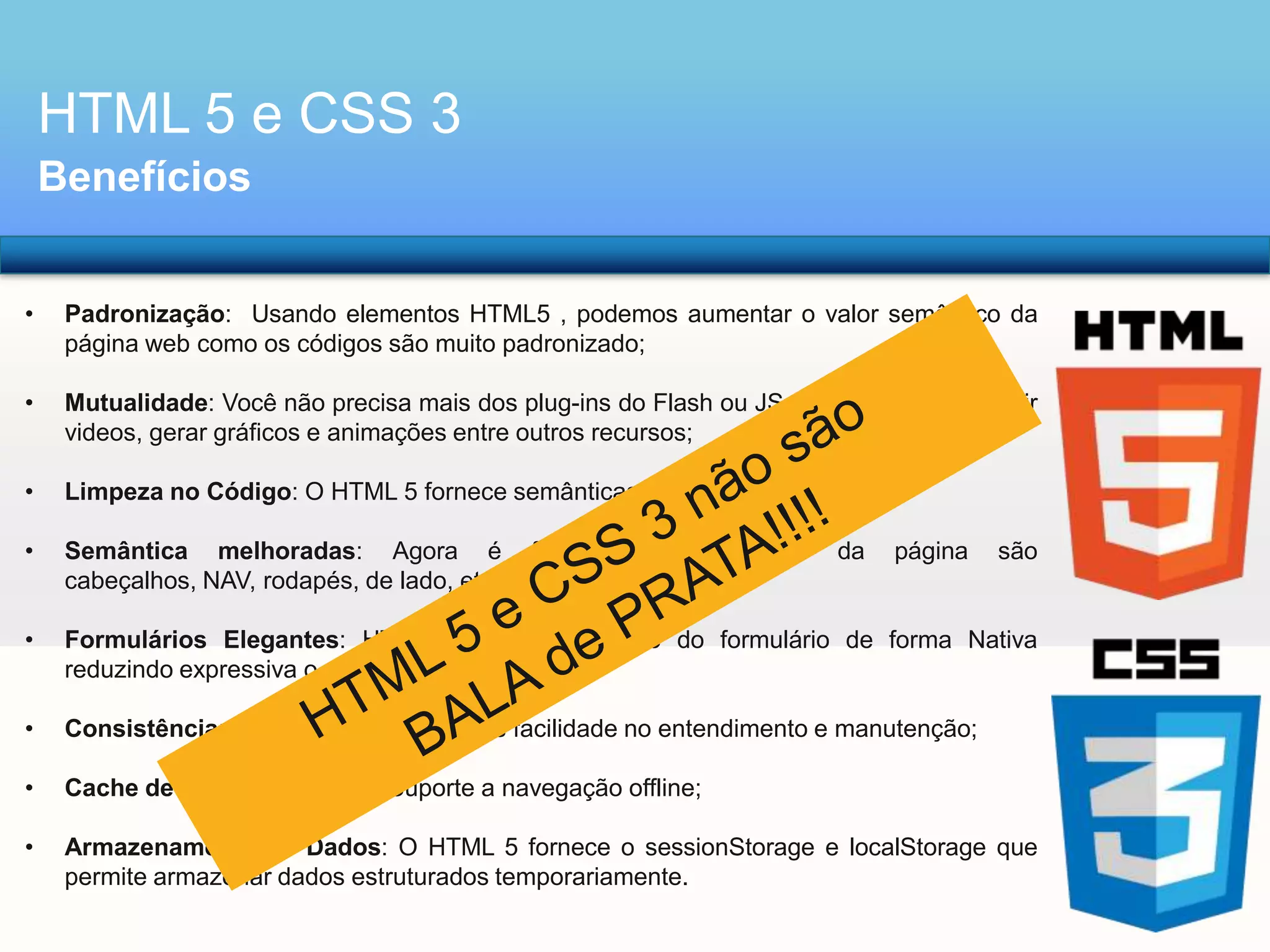 HTML 5 e CSS 3
Benefícios
•

Padronização: Usando elementos HTML5 , podemos aumentar o valor semântico da
página web como os códigos são muito padronizado;

•

Mutualidade: Você não precisa mais dos plug-ins do Flash ou JS avançados para incluir
videos, gerar gráficos e animações entre outros recursos;

•

Limpeza no Código: O HTML 5 fornece semânticas muito mais simples;

•

Semântica melhoradas: Agora é
cabeçalhos, NAV, rodapés, de lado, etc;

•

Formulários Elegantes: HTML5 permite validação do formulário de forma Nativa
reduzindo expressiva o uso JavaScript;

•

Consistência: Código estruturado, mais facilidade no entendimento e manutenção;

•

Cache de aplicativo offline: Suporte a navegação offline;

•

Armazenamento de Dados: O HTML 5 fornece o sessionStorage e localStorage que
permite armazenar dados estruturados temporariamente.

fácil

ver

que

partes

da

página

são

 