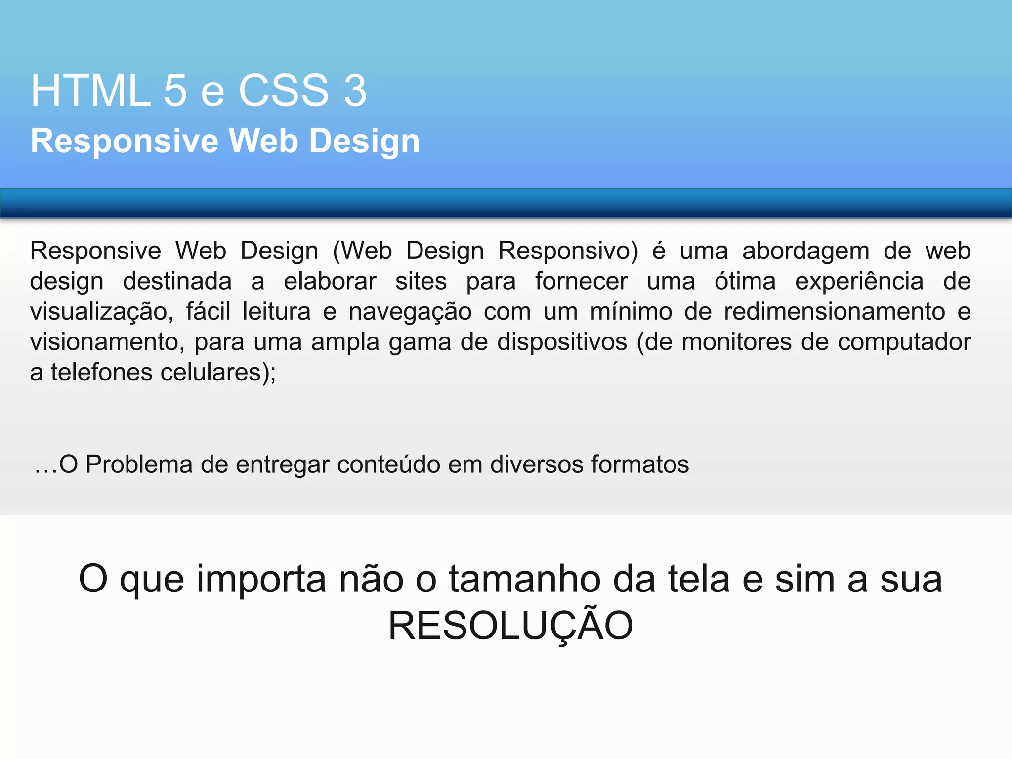 HTML 5 e CSS 3
Responsive Web Design
Responsive Web Design (Web Design Responsivo) é uma abordagem de web
design destinada a elaborar sites para fornecer uma ótima experiência de
visualização, fácil leitura e navegação com um mínimo de redimensionamento e
visionamento, para uma ampla gama de dispositivos (de monitores de computador
a telefones celulares);

…O Problema de entregar conteúdo em diversos formatos

O que importa não o tamanho da tela e sim a sua
RESOLUÇÃO

 