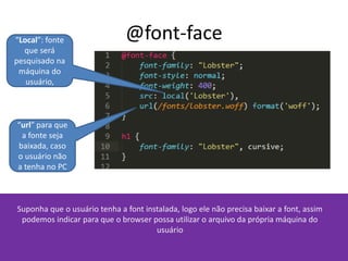 @font-face
Suponha que o usuário tenha a font instalada, logo ele não precisa baixar a font, assim
podemos indicar para que o browser possa utilizar o arquivo da própria máquina do
usuário
“Local”: fonte
que será
pesquisado na
máquina do
usuário,
“url” para que
a fonte seja
baixada, caso
o usuário não
a tenha no PC
 