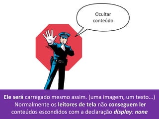 Ocultar
conteúdo
Ele será carregado mesmo assim. (uma imagem, um texto...)
Normalmente os leitores de tela não conseguem ler
conteúdos escondidos com a declaração display: none
 