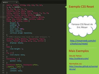 Famoso CSS Reset de
Eric Meyer
http://meyerweb.com/eri
c/tools/css/reset/
Dev.do Yahoo:
http://yuilibrary.com/
Normalize.css:
http://necolas.github.io/normal
ize.css/
Exemplo CSS Reset
Mais Exemplos
 