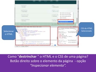Como "destrinchar " o HTML e o CSS de uma página?
Botão direito sobre o elemento da página - opção
“Inspecionar elemento”.
Selecionar
o HTML
CSS do HTML
Selecionado
 