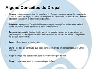 Alguns Conceitos do Drupal
•   Blocos - são componentes da interface do Drupal, como o menu de navegação,
    como a área de login, a área da enquete, o formulário de busca, etc. Podem
    aparecer ou não em todas ou várias páginas.

•   Regiões - a página no Drupal divide-se nas seguintes regiões: cabeçalho, rodapé,
    conteúdo, barra lateral esquerda e barra lateral direita.

•   Taxonomia - através deste módulo temos como criar categorias e subcategorias
    (termos) para poder organizar melhor o conteúdo. Na versão 5.x temos Categoria e
    na 6.x já é Taxonomia.

•   Termo - Este é uma subcategoria.

•   Livro - é o tipo de conteúdo que pode ser desenvolvido em colaboração, por vários
    autores.

•   Página - Page não posta autor, data ou comentário por default.

•   Story - posta autor, data ou comentário por default
 