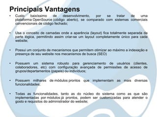 Principais Vantagens
•   Custo    baixíssimo    de    desenvolvimento, por   se   tratar  de   uma
    plataforma OpenSource (código aberto), se comparado com sistemas comerciais
    convencionais de código fechado;

•   Usa o conceito de camadas onde a aparência (layout) fica totalmente separada da
    parte lógica, permitindo assim criar-se um layout completamente único para cada
    website;

•   Possui um conjunto de mecanismos que permitem otimizar ao máximo a indexação e
    presença de seu website nos mecanismos de busca (SEO)

•   Possuem um sistema robusto para gerenciamento de usuários (clientes,
    colaboradores, etc) com configuração avançada de permissões de acesso de
    grupos/departamentos (papeis) ou indivíduos;

•   Possuem milhares de módulos prontos que implementam as mais diversas
    funcionalidades;

•   Todas as funcionalidades, tanto as do núcleo do sistema como as que são
    implementadas por módulos já prontos, podem ser customizadas para atender o
    gosto e requisitos do administrador do website;
 