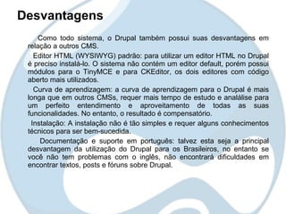 Desvantagens
     Como todo sistema, o Drupal também possui suas desvantagens em
 relação a outros CMS.
   Editor HTML (WYSIWYG) padrão: para utilizar um editor HTML no Drupal
 é preciso instalá-lo. O sistema não contém um editor default, porém possui
 módulos para o TinyMCE e para CKEditor, os dois editores com código
 aberto mais utilizados.
   Curva de aprendizagem: a curva de aprendizagem para o Drupal é mais
 longa que em outros CMSs, requer mais tempo de estudo e analálise para
 um perfeito entendimento e aproveitamento de todas as suas
 funcionalidades. No entanto, o resultado é compensatório.
  Instalação: A instalação não é tão simples e requer alguns conhecimentos
 técnicos para ser bem-sucedida.
     Documentação e suporte em português: talvez esta seja a principal
 desvantagem da utilização do Drupal para os Brasileiros, no entanto se
 você não tem problemas com o inglês, não encontrará dificuldades em
 encontrar textos, posts e fóruns sobre Drupal.
 