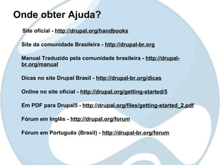Onde obter Ajuda?
 Site oficial - http://drupal.org/handbooks

 Site da comunidade Brasileira - http://drupal-br.org

 Manual Traduzido pela comunidade brasileira - http://drupal-
 br.org/manual

 Dicas no site Drupal Brasil - http://drupal-br.org/dicas

 Online no site oficial - http://drupal.org/getting-started/5

 Em PDF para Drupal5 - http://drupal.org/files/getting-started_2.pdf

 Fórum em Inglês - http://drupal.org/forum

 Fórum em Português (Brasil) - http://drupal-br.org/forum
 